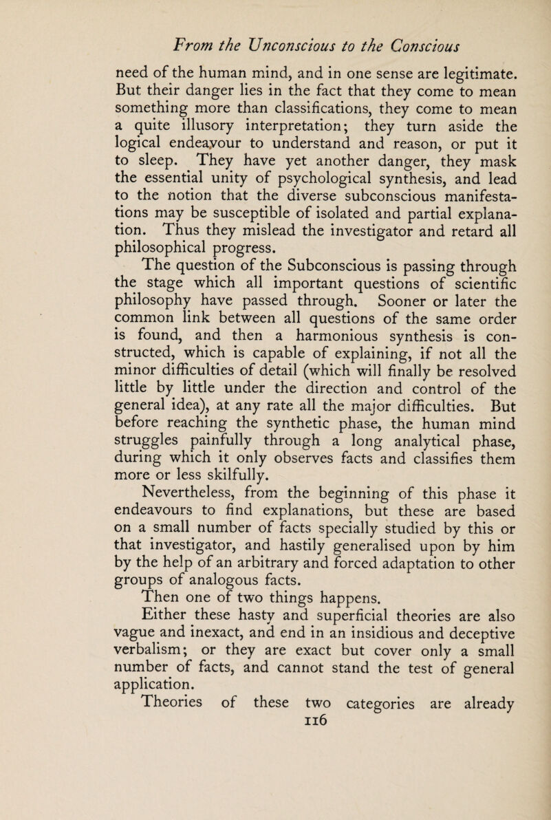 need of the human mind, and in one sense are legitimate. But their danger lies in the fact that they come to mean something more than classifications, they come to mean a quite illusory interpretation ; they turn aside the logical endeayour to understand and reason, or put it to sleep. They have yet another danger, they mask the essential unity of psychological synthesis, and lead to the notion that the diverse subconscious manifesta¬ tions may be susceptible of isolated and partial explana¬ tion. Thus they mislead the investigator and retard all philosophical progress. The question of the Subconscious is passing through the stage which all important questions of scientific philosophy have passed through. Sooner or later the common link between all questions of the same order is found, and then a harmonious synthesis is con¬ structed, which is capable of explaining, if not all the minor difficulties of detail (wffiich will finally be resolved little by little under the direction and control of the general idea), at any rate all the major difficulties. But before reaching the synthetic phase, the human mind struggles painfully through a long analytical phase, during which it only observes facts and classifies them more or less skilfully. Nevertheless, from the beginning of this phase it endeavours to find explanations, but these are based on a small number of facts specially studied by this or that investigator, and hastily generalised upon by him by the help of an arbitrary and forced adaptation to other groups of analogous facts. Then one of two things happens. Either these hasty and superficial theories are also vague and inexact, and end in an insidious and deceptive verbalism; or they are exact but cover only a small number of facts, and cannot stand the test of general application. Theories of these two categories are already