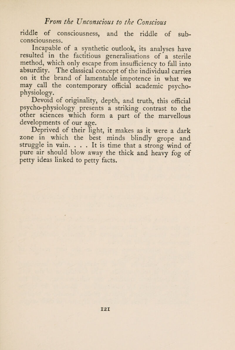 riddle of consciousness, and the riddle of sub- consciousness. Incapable of a synthetic outlook, its analyses have resulted in the factitious generalisations of a sterile method, which only escape from insufficiency to fall into absurdity. The classical concept of the individual carries on it the brand of lamentable impotence in what we may call the contemporary official academic psycho¬ physiology. Devoid of originality, depth, and truth, this official psycho-physiology presents a striking contrast to the other sciences which form a part of the marvellous developments of our age. Deprived of their light, it makes as it were a dark zone in which the best minds blindly grope and struggle in vain. ... It is time that a strong wind of pure air should blow away the thick and heavy fog of petty ideas linked to petty facts.