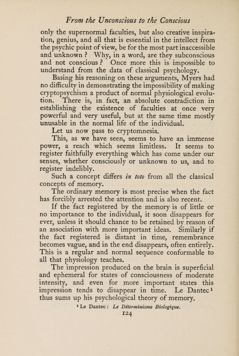 only the supernormal faculties, but also creative inspira¬ tion, genius, and all that is essential in the intellect from the psychic point of view, be for the most part inaccessible and unknown ? Why, in a word, are they subconscious and not conscious ? Once more this is impossible to understand from the data of classical psychology. Basing his reasoning on these arguments, Myers had no difficulty in demonstrating the impossibility of making cryptopsychism a product of normal physiological evolu¬ tion. There is, in fact, an absolute contradiction in establishing the existence of faculties at once very powerful and very useful, but at the same time mostly unusable in the normal life of the individual. Let us now pass to cryptomnesia. This, as we have seen, seems to have an immense power, a reach which seems limitless. It seems to register faithfully everything which has come under our senses, whether consciously or unknown to us, and to register indelibly. Such a concept differs in toto from all the classical concepts of memory. The ordinary memory is most precise when the fact has forcibly arrested the attention and is also recent. If the fact registered by the memory is of little or no importance to the individual, it soon disappears for ever, unless it should chance to be retained by reason of an association with more important ideas. Similarly if the fact registered is distant in time, remembrance becomes vague, and in the end disappears, often entirely. This is a regular and normal sequence conformable to all that physiology teaches. The impression produced on the brain is superficial and ephemeral for states of consciousness of moderate intensity, and even for more important states this impression tends to disappear in time. Le Dantec1 thus sums up his psychological theory of memory. 1 Le Dantec : Le Déterminisme Biologique.