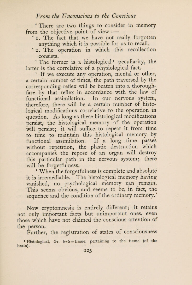 4 There are two things to consider in memory from the objective point of view :— 4 i. The fact that we have not really forgotten anything which it is possible for us to recall. 4 2. The operation in which this recollection consists. 4 The former is a histological1 peculiarity, the latter is the correlative of a physiological fact. 4 If we execute any operation, mental or other, a certain number of times, the path traversed by the corresponding reflex will be beaten into a thorough¬ fare by that reflex in accordance with the law of functional assimilation. In our nervous system, therefore, there will be a certain number of histo¬ logical modifications correlative to the operation in question. As long as these histological modifications persist, the histological memory of the operation will persist; it will suffice to repeat it from time to time to maintain this histological memory by functional assimilation. If a long time passes without repetition, the plastic destruction which accompanies the repose of an organ will destroy this particular path in the nervous system; there will be forgetfulness. 4 When the forgetfulness is complete and absolute it is irremediable. The histological memory having vanished, no psychological memory can remain. This seems obvious, and seems to be, in fact, the sequence and the condition of the ordinary memory/ Now cryptomnesia is entirely different; it retains not only important facts but unimportant ones, even those which have not claimed the conscious attention of the person. Further, the registration of states of consciousness 1 Histological, brain). Gr. Ut6s = tissue, pertaining to the tissue (of the
