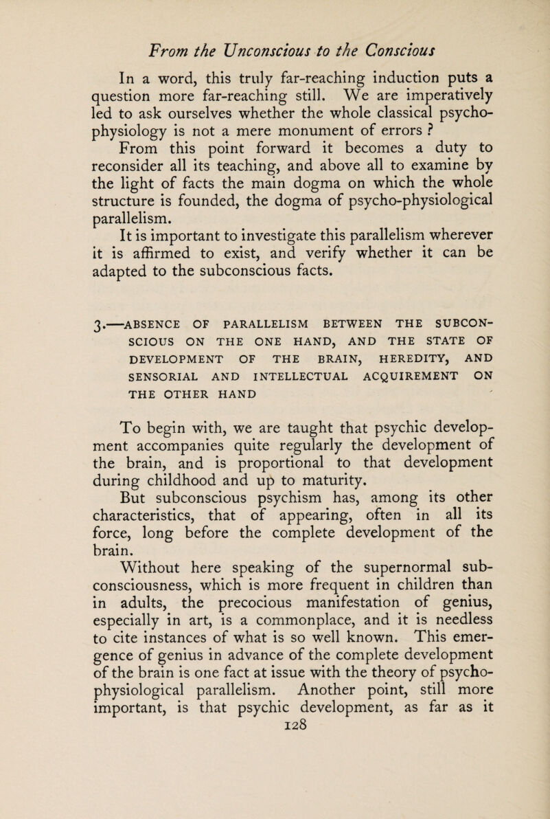In a word, this truly far-reaching induction puts a question more far-reaching still. We are imperatively led to ask ourselves whether the whole classical psycho¬ physiology is not a mere monument of errors ? From this point forward it becomes a duty to reconsider all its teaching, and above all to examine by the light of facts the main dogma on which the whole structure is founded, the dogma of psycho-physiological parallelism. It is important to investigate this parallelism wherever it is affirmed to exist, and verify whether it can be adapted to the subconscious facts. 3.-ABSENCE OF PARALLELISM BETWEEN THE SUBCON¬ SCIOUS ON THE ONE HAND, AND THE STATE OF DEVELOPMENT OF THE BRAIN, HEREDITY, AND SENSORIAL AND INTELLECTUAL ACQUIREMENT ON THE OTHER HAND To begin with, we are taught that psychic develop¬ ment accompanies quite regularly the development of the brain, and is proportional to that development during childhood and up to maturity. But subconscious psychism has, among its other characteristics, that of appearing, often in all its force, long before the complete development of the brain. Without here speaking of the supernormal sub- consciousness, which is more frequent in children than in adults, the precocious manifestation of genius, especially in art, is a commonplace, and it is needless to cite instances of what is so well known. This emer¬ gence of genius in advance of the complete development of the brain is one fact at issue with the theory of psycho- physiological parallelism. Another point, still more important, is that psychic development, as far as it