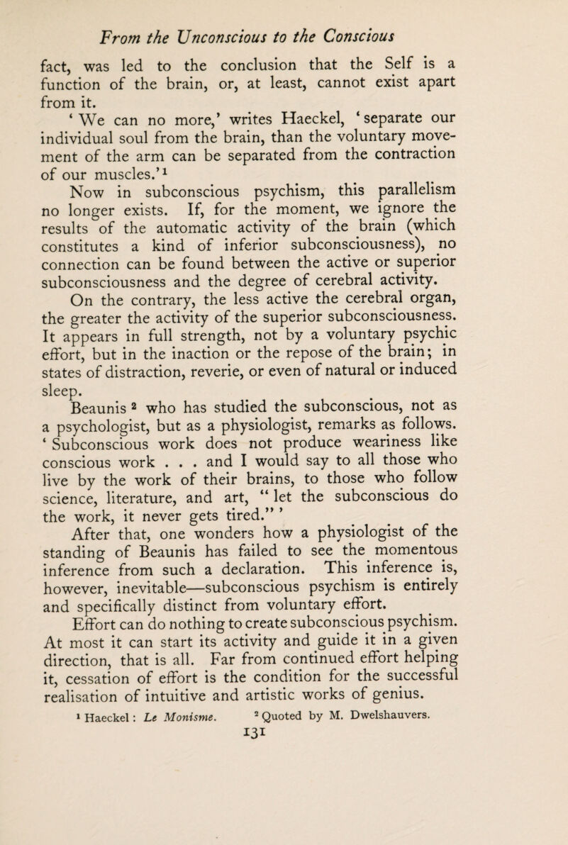 fact, was led to the conclusion that the Self is a function of the brain, or, at least, cannot exist apart from it. ‘We can no more,’ writes Haeckel, ‘separate our individual soul from the brain, than the voluntary move¬ ment of the arm can be separated from the contraction of our muscles.’1 Now in subconscious psychism, this parallelism no longer exists. If, for the moment, we ignore the results of the automatic activity of the brain (which constitutes a kind of inferior subconsciousness), no connection can be found between the active or superior subconsciousness and the degree of cerebral activity. On the contrary, the less active the cerebral organ, the greater the activity of the superior subconsciousness. It appears in full strength, not by a voluntary psychic effort, but in the inaction or the repose of the brain; in states of distraction, reverie, or even of natural or induced sleep. Beaunis 2 who has studied the subconscious, not as a psychologist, but as a physiologist, remarks as follows. ‘ Subconscious work does not produce weariness like conscious work . . . and I would say to all those who live by the work of their brains, to those who follow science, literature, and art, “ let the subconscious do the work, it never gets tired.” ’ After that, one wonders how a physiologist of the standing of Beaunis has failed to see the momentous inference from such a declaration. This inference is, however, inevitable—subconscious psychism is entirely and specifically distinct from voluntary effort. Effort can do nothing to create subconscious psychism. At most it can start its activity and guide it in a given direction, that is all. Far from continued effort helping it, cessation of effort is the condition for the successful realisation of intuitive and artistic works of genius. 1 Haeckel : Le Monisme. 2 Quoted by M. Dwelshauvers. I3I