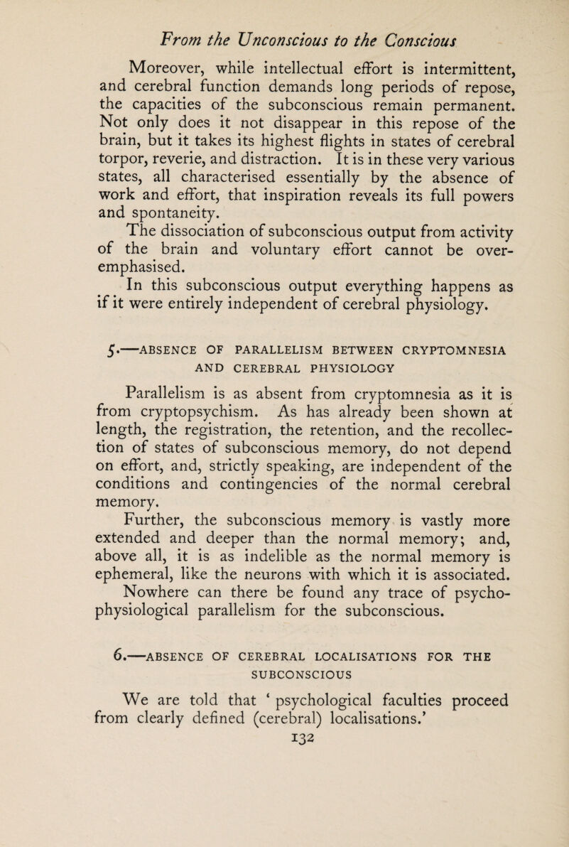 Moreover, while intellectual effort is intermittent, and cerebral function demands long periods of repose, the capacities of the subconscious remain permanent. Not only does it not disappear in this repose of the brain, but it takes its highest flights in states of cerebral torpor, reverie, and distraction. It is in these very various states, all characterised essentially by the absence of work and effort, that inspiration reveals its full powers and spontaneity. The dissociation of subconscious output from activity of the brain and voluntary effort cannot be over¬ emphasised. In this subconscious output everything happens as if it were entirely independent of cerebral physiology. 5.-ABSENCE OF PARALLELISM BETWEEN CRYPTOMNESIA AND CEREBRAL PHYSIOLOGY Parallelism is as absent from cryptomnesia as it is from cryptopsychism. As has already been shown at length, the registration, the retention, and the recollec¬ tion of states of subconscious memory, do not depend on effort, and, strictly speaking, are independent of the conditions and contingencies of the normal cerebral memory. Further, the subconscious memory is vastly more extended and deeper than the normal memory; and, above all, it is as indelible as the normal memory is ephemeral, like the neurons with which it is associated. Nowhere can there be found any trace of psycho- physiological parallelism for the subconscious. 6.-ABSENCE OF CEREBRAL LOCALISATIONS FOR THE SUBCONSCIOUS We are told that ‘ psychological faculties proceed from clearly defined (cerebral) localisations/