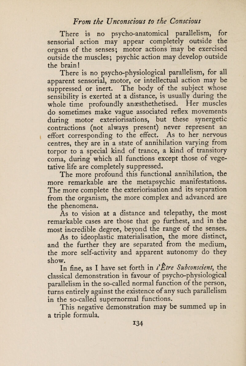 There is no psycho-anatomical parallelism, for sensorial action may appear completely outside the organs of the senses; motor actions may be exercised outside the muscles; psychic action may develop outside the brain! There is no psycho-physiological parallelism, for all apparent sensorial, motor, or intellectual action may be suppressed or inert. The body of the subject whose sensibility is exerted at a distance, is usually during the whole time profoundly anæsthethetised. Her muscles do sometimes make vague associated reflex movements during motor extériorisations, but these synergetic contractions (not always present) never represent an effort corresponding to the effect. As to her nervous centres, they are in a state of annihilation varying from torpor to a special kind of trance, a kind of transitory coma, during which all functions except those of vege¬ tative life are completely suppressed. The more profound this functional annihilation, the more remarkable are the metapsychic manifestations. The more complete the extériorisation and its separation from the organism, the more complex and advanced are the phenomena. As to vision at a distance and telepathy, the most remarkable cases are those that go furthest, and in the most incredible degree, beyond the range of the penses. As to ideoplastic materialisation, the more distinct, and the further they are separated from the medium, the more self-activity and apparent autonomy do they show. In fine, as I have set forth in l'Etre Subconscient, the classical demonstration in favour of psycho-physiological parallelism in the so-called normal function of the person, turns entirely against the existence of any such parallelism in the so-called supernormal functions. This negative demonstration may be summed up in a triple formula.