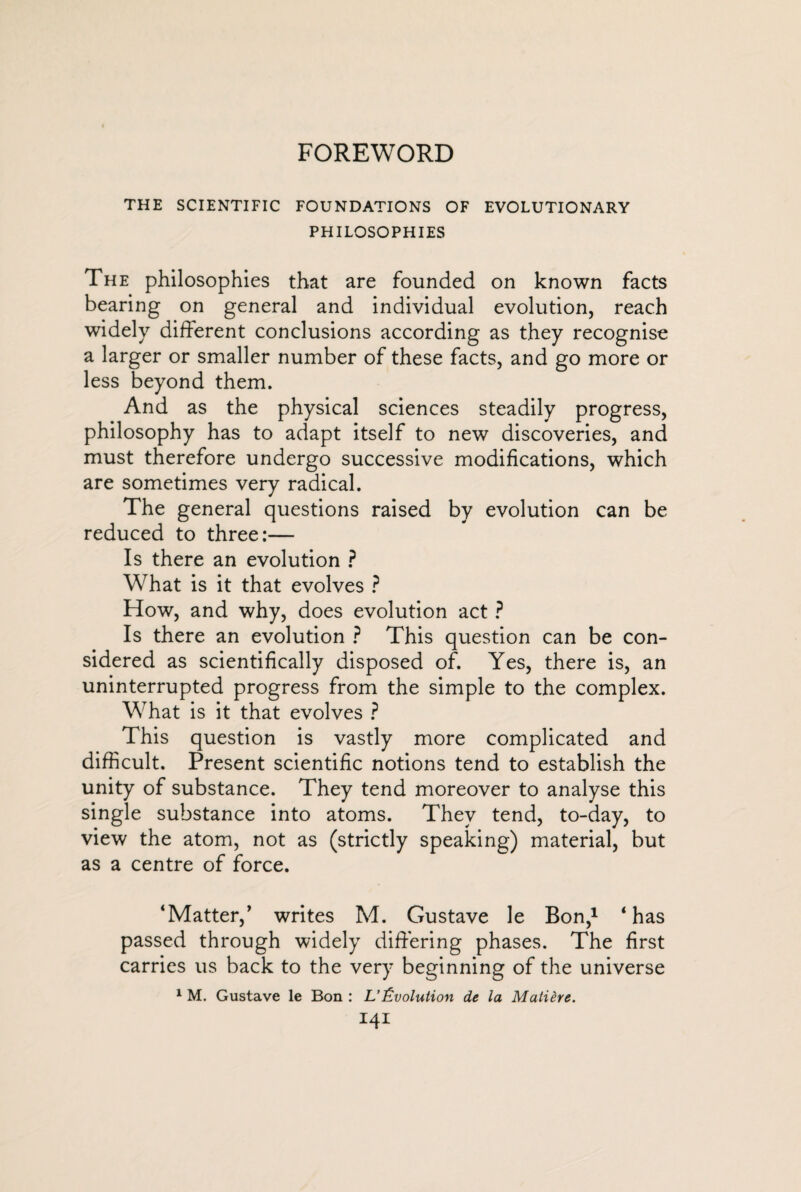 FOREWORD THE SCIENTIFIC FOUNDATIONS OF EVOLUTIONARY PHILOSOPHIES The philosophies that are founded on known facts bearing on general and individual evolution, reach widely different conclusions according as they recognise a larger or smaller number of these facts, and go more or less beyond them. And as the physical sciences steadily progress, philosophy has to adapt itself to new discoveries, and must therefore undergo successive modifications, which are sometimes very radical. The general questions raised by evolution can be reduced to three:— Is there an evolution ? What is it that evolves ? How, and why, does evolution act ? Is there an evolution ? This question can be con¬ sidered as scientifically disposed of. Yes, there is, an uninterrupted progress from the simple to the complex. What is it that evolves ? This question is vastly more complicated and difficult. Present scientific notions tend to establish the unity of substance. They tend moreover to analyse this single substance into atoms. They tend, to-day, to view the atom, not as (strictly speaking) material, but as a centre of force. ‘Matter,’ writes M. Gustave le Bon,1 ‘has passed through widely differing phases. The first carries us back to the very beginning of the universe 1 M. Gustave le Bon : L’Évolution de la Matière. iqi