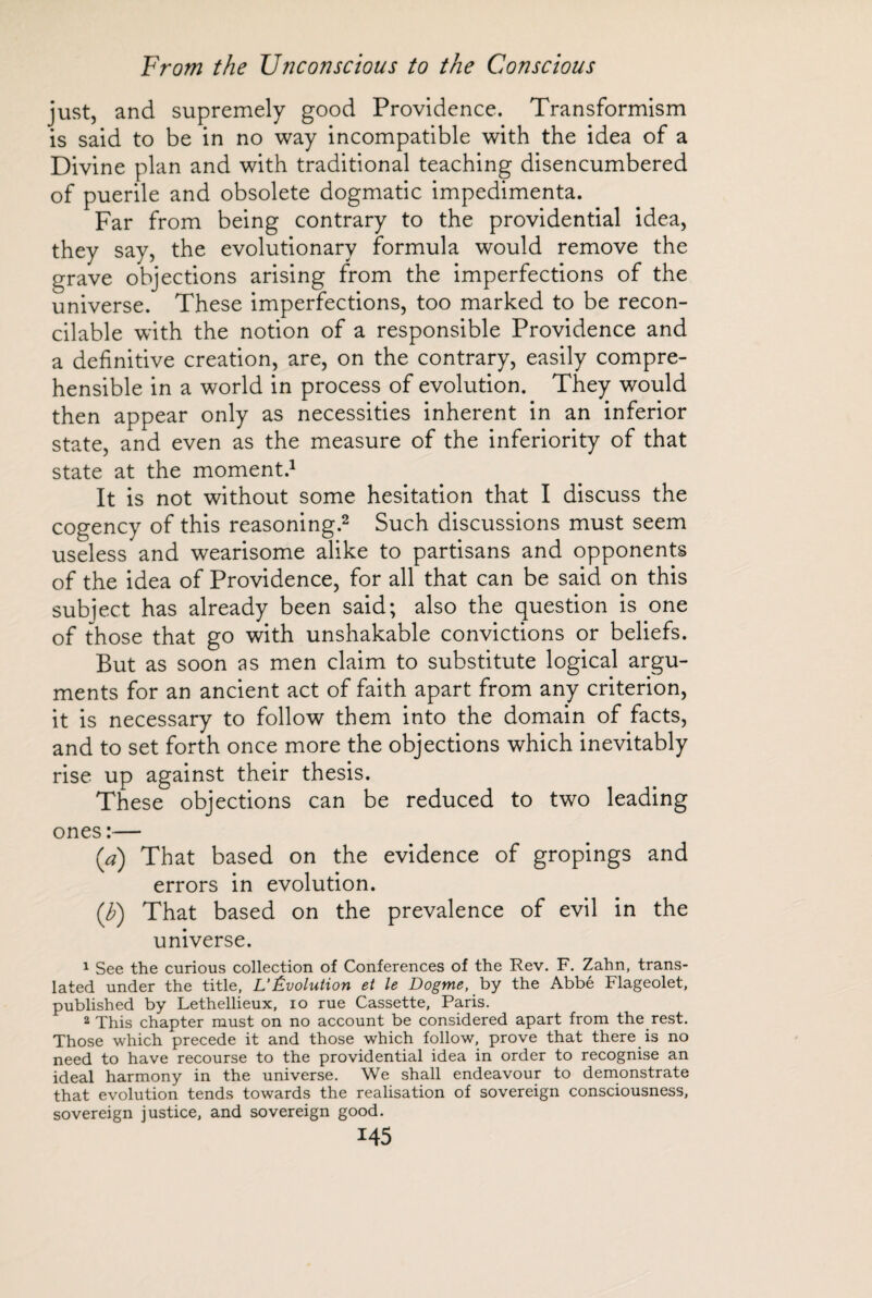 just, and supremely good Providence. Transformism is said to be in no way incompatible with the idea of a Divine plan and with traditional teaching disencumbered of puerile and obsolete dogmatic impedimenta. Far from being contrary to the providential idea, they say, the evolutionary formula would remove the grave objections arising from the imperfections of the universe. These imperfections, too marked to be recon¬ cilable with the notion of a responsible Providence and a definitive creation, are, on the contrary, easily compre¬ hensible in a world in process of evolution. They would then appear only as necessities inherent in an inferior state, and even as the measure of the inferiority of that state at the moment.1 It is not without some hesitation that I discuss the cogency of this reasoning.2 Such discussions must seem useless'and wearisome alike to partisans and opponents of the idea of Providence, for all that can be said on this subject has already been said; also the question is one of those that go with unshakable convictions or beliefs. But as soon as men claim to substitute logical argu¬ ments for an ancient act of faith apart from any criterion, it is necessary to follow them into the domain of facts, and to set forth once more the objections which inevitably rise up against their thesis. These objections can be reduced to two leading ones :— (a) That based on the evidence of gropings and errors in evolution. (V) That based on the prevalence of evil in the universe. 1 See the curious collection of Conferences of the Rev. F. Zahn, trans¬ lated under the title, L’Évolution et le Dogme, by the Abbé Flageolet, published by Lethellieux, io rue Cassette, Paris. 2 This chapter must on no account be considered apart from the rest. Those which precede it and those which follow, prove that there is no need to have recourse to the providential idea in order to recognise an ideal harmony in the universe. We shall endeavour to demonstrate that evolution tends towards the realisation of sovereign consciousness, sovereign justice, and sovereign good.