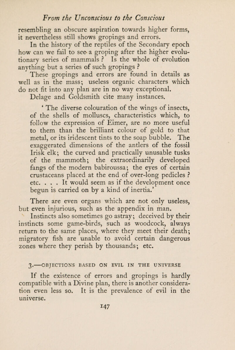 resembling an obscure aspiration towards higher forms, it nevertheless still shows gropings and errors. In the history of the reptiles of the Secondary epoch how can we fail to see* a groping after the higher evolu¬ tionary series of mammals ? Is the whole of evolution anything but a series of such gropings ? These gropings and errors are found in details as well as in the mass; useless organic characters which do not fit into any plan are in no way exceptional. Delage and Goldsmith cite many instances. ‘ The diverse colouration of the wings of insects, of the shells of molluscs, characteristics which, to follow the expression of Eimer, are no more useful to them than the brilliant colour of gold to that metal, or its iridescent tints to the soap bubble. The exaggerated dimensions of the antlers of the fossil Irisk elk; the curved and practically unusable tusks of the mammoth; the extraordinarily developed fangs of the modern babiroussa; the eyes of certain crustaceans placed at the end of over-long pedicles ? etc. ... It would seem as if the development once begun is carried on by a kind of inertia.’ There are even organs which are not only useless, but even injurious, such as the appendix in man. Instincts also sometimes go astray; deceived by their instincts some game-birds, such as woodcock, always return to the same places, where they meet their death; migratory fish are unable to avoid certain dangerous zones where they perish by thousands; etc. 3.-OBJECTIONS BASED ON EVIL IN THE UNIVERSE If the existence of errors and gropings is hardly compatible with a Divine plan, there is another considera¬ tion even less so. It is the prevalence of evil in the universe.