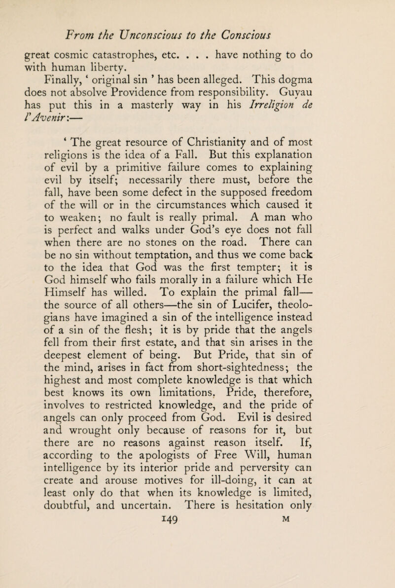 great cosmic catastrophes, etc. . . . have nothing to do with human liberty. Finally, ‘ original sin ’ has been alleged. This dogma does not absolve Providence from responsibility. Guvau has put this in a masterly way in his Irréligion de I Avenir :— ‘ The great resource of Christianity and of most religions is the idea of a Fall. But this explanation of evil by a primitive failure comes to explaining evil by itself; necessarily there must, before the fall, have been some defect in the supposed freedom of the will or in the circumstances which caused it to weaken; no fault is really primal. A man who is perfect and walks under God's eye does not fall wrhen there are no stones on the road. There can be no sin without temptation, and thus we come back to the idea that God was the first tempter; it is God himself who fails morallv in a failure which He Himself has willed. To explain the primal fall— the source of all others—the sin of Lucifer, theolo¬ gians have imagined a sin of the intelligence instead of a sin of the flesh; it is by pride that the angels fell from their first estate, and that sin arises in the deepest element of being. But Pride, that sin of the mind, arises in fact from short-sightedness; the highest and most complete knowledge is that which best knows its own limitations. Pride, therefore, involves to restricted knowledge, and the pride of angels can only proceed from God. Evil is desired and wrought only because of reasons for it, but there are no reasons against reason itself. If, according to the apologists of Free Will, human intelligence by its interior pride and perversity can create and arouse motives for ill-doing, it can at least only do that when its knowledge is limited, doubtful, and uncertain. There is hesitation only