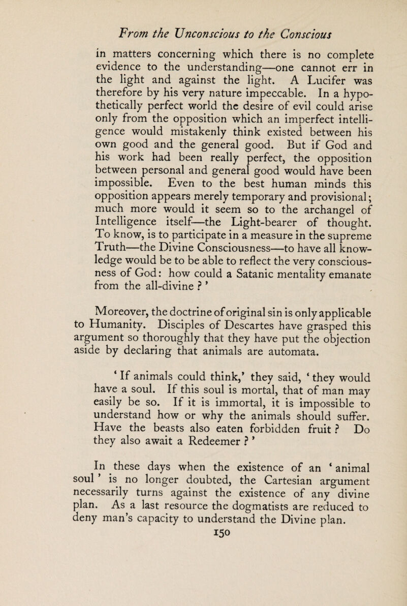 in matters concerning which there is no complete evidence to the understanding—one cannot err in the light and against the light. A Lucifer was therefore by his very nature impeccable. In a hypo¬ thetically perfect world the desire of evil could arise only from the opposition which an imperfect intelli¬ gence would mistakenly think existed between his own good and the general good. But if God and his work had been really perfect, the opposition between personal and general good would have been impossible. Even to the best human minds this opposition appears merely temporary and provisional ; much more would it seem so to the archangel of Intelligence itself—the Light-bearer of thought. To know, is to participate in a measure in the supreme Truth—the Divine Consciousness—to have all know¬ ledge would be to be able to reflect the very conscious¬ ness of God : how could a Satanic mentality emanate from the all-divine ? ’ Moreover, the doctrine of original sin is only applicable to Humanity. Disciples of Descartes have grasped this argument so thoroughly that they have put the objection aside by declaring that animals are automata. ‘ If animals could think,’ they said, ‘ they would have a soul. If this soul is mortal, that of man may easily be so. If it is immortal, it is impossible to understand how or why the animals should suffer. Have the beasts also eaten forbidden fruit ? Do they also await a Redeemer ? ’ In these days when the existence of an ‘ animal soul is no longer doubted, the Cartesian argument necessarily turns against the existence of any divine plan. As a last resource the dogmatists are reduced to deny man’s capacity to understand the Divine plan.