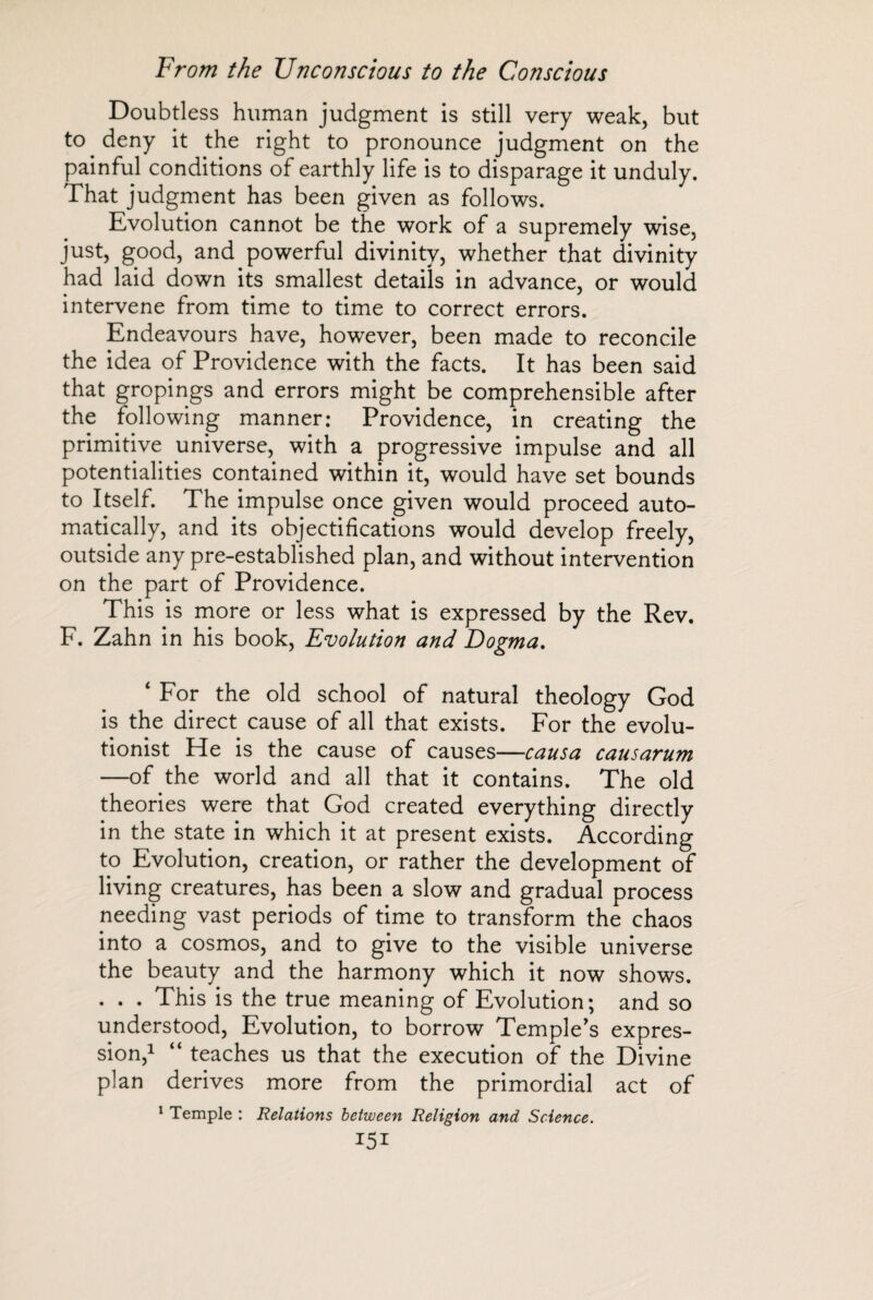 Doubtless human judgment is still very weak, but to deny it the right to pronounce judgment on the painful conditions of earthly life is to disparage it unduly. That judgment has been given as follows. Evolution cannot be the work of a supremely wise, just, good, and powerful divinity, whether that divinity had laid down its smallest details in advance, or would intervene from time to time to correct errors. Endeavours have, however, been made to reconcile the idea of Providence with the facts. It has been said that gropings and errors might be comprehensible after the following manner: Providence, in creating the primitive universe, with a progressive impulse and all potentialities contained within it, would have set bounds to Itself. The impulse once given would proceed auto¬ matically, and its objectifications would develop freely, outside any pre-established plan, and without intervention on the part of Providence. This is more or less what is expressed by the Rev. F. Zahn in his book, Evolution and Dogma. ‘ For the old school of natural theology God is the direct cause of all that exists. For the evolu¬ tionist He is the cause of causes—causa causarum —of the world and all that it contains. The old theories were that God created everything directly in the state in which it at present exists. According to Evolution, creation, or rather the development of living creatures, has been a slow and gradual process needing vast periods of time to transform the chaos into a cosmos, and to give to the visible universe the beauty and the harmony which it now shows. . . . This is the true meaning of Evolution; and so understood, Evolution, to borrow Temple's expres¬ sion,1 “ teaches us that the execution of the Divine plan derives more from the primordial act of 1 Temple : Relations between Religion and Science. I5I