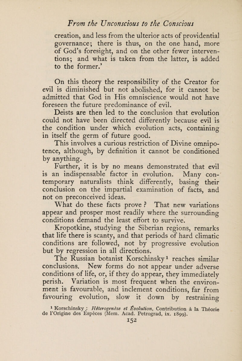 creation, and less from the ulterior acts of providential governance; there is thus, on the one hand, more of God’s foresight, and on the other fewer interven¬ tions; and what is taken from the latter, is added to the former.’ On this theory the responsibility of the Creator for evil is diminished but not abolished, for it cannot be admitted that God in His omniscience would not have foreseen the future predominance of evil. Deists are then led to the conclusion that evolution could not have been directed differently because evil is the condition under which evolution acts, containing in itself the germ of future good. This involves a curious restriction of Divine omnipo¬ tence, although, by definition it cannot be conditioned by anything. Further, it is by no means demonstrated that evil is an indispensable factor in evolution. Many con-' temporary naturalists think differently, basing their conclusion on the impartial examination of facts, and not on preconceived ideas. What do these facts prove ? That new variations appear and prosper most readily where the surrounding conditions demand the least effort to survive. Kropotkine, studying the Siberian regions, remarks that life there is scanty, and that periods of hard climatic conditions are followed, not by progressive evolution but by regression in all directions. The Russian botanist Korschinsky1 reaches similar conclusions. New forms do not appear under adverse conditions of life, or, if they do appear, they immediately perish. Variation is most frequent when the environ¬ ment is favourable, and inclement conditions, far from favouring evolution, slow it down by restraining 1 Korschinsky Hêterogenèse et Évolution, Contribution à la Théorie de l’Origine des Espèces (Mem. Acad. Petrograd, ix. 1899).