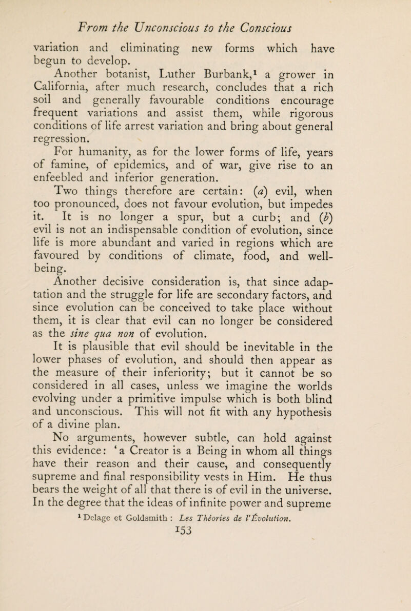 variation and eliminating new forms which have begun to develop. Another botanist, Luther Burbank,1 a grower in California, after much research, concludes that a rich soil and generally favourable conditions encourage frequent variations and assist them, while rigorous conditions of life arrest variation and bring about general regression. For humanity, as for the lower forms of life, years of famine, of epidemics, and of war, give rise to an enfeebled and inferior generation. Two things therefore are certain: (a) evil, when too pronounced, does not favour evolution, but impedes it. It is no longer a spur, but a curb; and (b) evil is not an indispensable condition of evolution, since life is more abundant and varied in regions which are favoured by conditions of climate, food, and well- Another decisive consideration is, that since adap¬ tation and the struggle for life are secondary factors, and since evolution can be conceived to take place without them, it is clear that evil can no longer be considered as the sine qua non of evolution. It is plausible that evil should be inevitable in the lower phases of evolution, and should then appear as the measure of their inferiority; but it cannot be so considered in all cases, unless we imagine the worlds evolving under a primitive impulse which is both blind and unconscious. This will not fit with any hypothesis of a divine plan. No arguments, however subtle, can hold against this evidence: ‘a Creator is a Being in whom all things have their reason and their cause, and consequently supreme and final responsibility vests in Him. He thus bears the weight of all that there is of evil in the universe. In the degree that the ideas of infinite power and supreme 1 Delage et Goldsmith : Les Théories de l'Évolution.