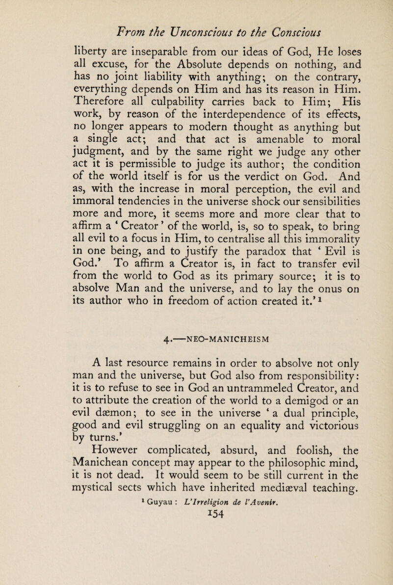 liberty are inseparable from our ideas of God, He loses all excuse, for the Absolute depends on nothing, and has no joint liability with anything; on the contrary, everything depends on Him and has its reason in Him. Therefore all culpability carries back to Him; His work, by reason of the interdependence of its effects, no longer appears to modern thought as anything but a single act; and that act is amenable to moral judgment, and by the same right we judge any other act it is permissible to judge its author; the condition of the world itself is for us the verdict on God. And as, with the increase in moral perception, the evil and immoral tendencies in the universe shock our sensibilities more and more, it seems more and more clear that to affirm a ‘ Creator * of the world, is, so to speak, to bring all evil to a focus in Him, to centralise all this immorality in one being, and to justify the paradox that ‘ Evil is God.’ To affirm a Creator is, in fact to transfer evil from the world to God as its primary source; it is to absolve Man and the universe, and to lay the onus on its author who in freedom of action created it/1 4.-NEO-MANICHEISM A last resource remains in order to absolve not only man and the universe, but God also from responsibility: it is to refuse to see in God an untrammeled Creator, and to attribute the creation of the world to a demigod or an evil dæmon ; to see in the universe ‘ a dual principle, good and evil struggling on an equality and victorious by turns/ However complicated, absurd, and foolish, the Manichean concept may appear to the philosophic mind, it is not dead. It would seem to be still current in the mystical sects which have inherited mediaeval teaching. 1 Guyau : VIrréligion de l’Avenir.