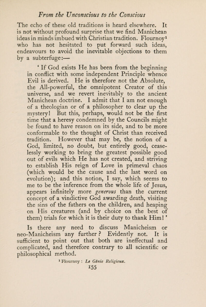 The echo of these old traditions is heard elsewhere. It is not without profound surprise that we find Manichean ideas in minds imbued with Christian tradition. Flournoy1 who has not hesitated to put forward such ideas, endeavours to avoid the inevitable objections to them by a subterfuge:— ‘ If God exists He has been from the beginning in conflict with some independent Principle whence Evil is derived. He is therefore not the Absolute, the All-powerful, the omnipotent Creator of this universe, and we revert inevitably to the ancient Manichean doctrine. I admit that I am not enough of a theologian or of a philosopher to clear up the mystery! But this, perhaps, would not be the first time that a heresy condemned by the Councils might be found to have reason on its side, and to be more conformable to the thought of Christ than received tradition. However that may be, the notion of a God, limited, no doubt, but entirely good, cease¬ lessly working to bring the greatest possible good out of evils which He has not created, and striving to establish His reign of Love in primeval chaos (which would be the cause and the last word on evolution); and this notion, I say, which seems to me to be the inference from the whole life of Jesus, appears infinitely more generous than the current concept of a vindictive God awarding death, visiting the sins of the fathers on the children, and heaping on His creatures (and by choice on the best of them) trials for which it is their duty to thank Him ! 9 Is there any need to discuss Manicheism or neo-Manicheism any further ? Evidently not. It is sufficient to point out that both are ineffectual and complicated, and therefore contrary to all scientific or philosophical method. 1 Flournoy : Le Génie Religieux.