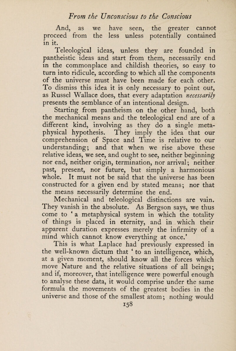 And, as we have seen, the greater cannot proceed from the less unless potentially contained in it. Teleological ideas, unless they are founded in pantheistic ideas and start from them, necessarily end in the commonplace and childish theories, so easy to turn into ridicule, according to which all the components of the universe must have been made for each other. To dismiss this idea it is only necessary to point out, as Russel Wallace does, that every adaptation necessarily presents the semblance of an intentional design. Starting from pantheism on the other hand, both the mechanical means and the teleological end are of a different kind, involving as they do a single meta¬ physical hypothesis. They imply the idea that our comprehension of Space and Time is relative to our understanding; and that when we rise above these relative ideas, we see, and ought to see, neither beginning nor end, neither origin, termination, nor arrival; neither past, present, nor future, but simply a harmonious whole. It must not be said that the universe has been constructed for a given end by stated means; nor that the means necessarily determine the end. Mechanical and teleological distinctions are vain. They vanish in the absolute. As Bergson says, we thus come to 4 a metaphysical system in which the totality of things is placed in eternity, and in which their apparent duration expresses merely the infirmity of a mind which cannot know everything at once/ This is what Laplace had previously expressed in the well-known dictum that 4 to an intelligence, which, at a given moment, should know all the forces which move Nature and the relative situations of all beings; and if, moreover, that intelligence were powerful enough to analyse these data, it would comprise under the same formula the movements of the greatest bodies in the universe and those of the smallest atom; nothing would