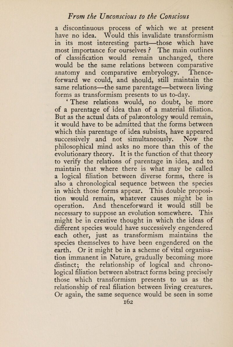 a discontinuous process of which we at present have no idea. Would this invalidate transformism in its most interesting parts—those which have most importance for ourselves ? The main outlines of classification would remain unchanged, there would be the same relations between comparative anatomy and comparative embryology. Thence¬ forward we could, and should, still maintain the same relations—the same parentage—between living forms as transformism presents to us to-day. ‘ These relations would, no doubt, be more of a parentage of idea than of a material filiation. But as the actual data of palaeontology would remain, it would have to be admitted that the forms between which this parentage of idea subsists, have appeared successively and not simultaneously. Now the philosophical mind asks no more than this of the evolutionary theory. It is the function of that theory to verify the relations of parentage in idea, and to. maintain that where there is what may be called a logical filiation between diverse forms, there is also a chronological sequence between the species in which those forms appear. This double proposi¬ tion would remain, whatever causes might be in operation. And thenceforward it would still be necessary to suppose an evolution somewhere. This might be in creative thought in which the ideas of different species would have successively engendered each other, just as transformism maintains the species themselves to have been engendered on the earth. Or it might be in a scheme of vital organisa¬ tion immanent in Nature, gradually becoming more distinct; the relationship of logical and chrono¬ logical filiation between abstract forms being precisely those which transformism presents to us as the relationship of real filiation between living creatures. Or again, the same sequence would be seen in some