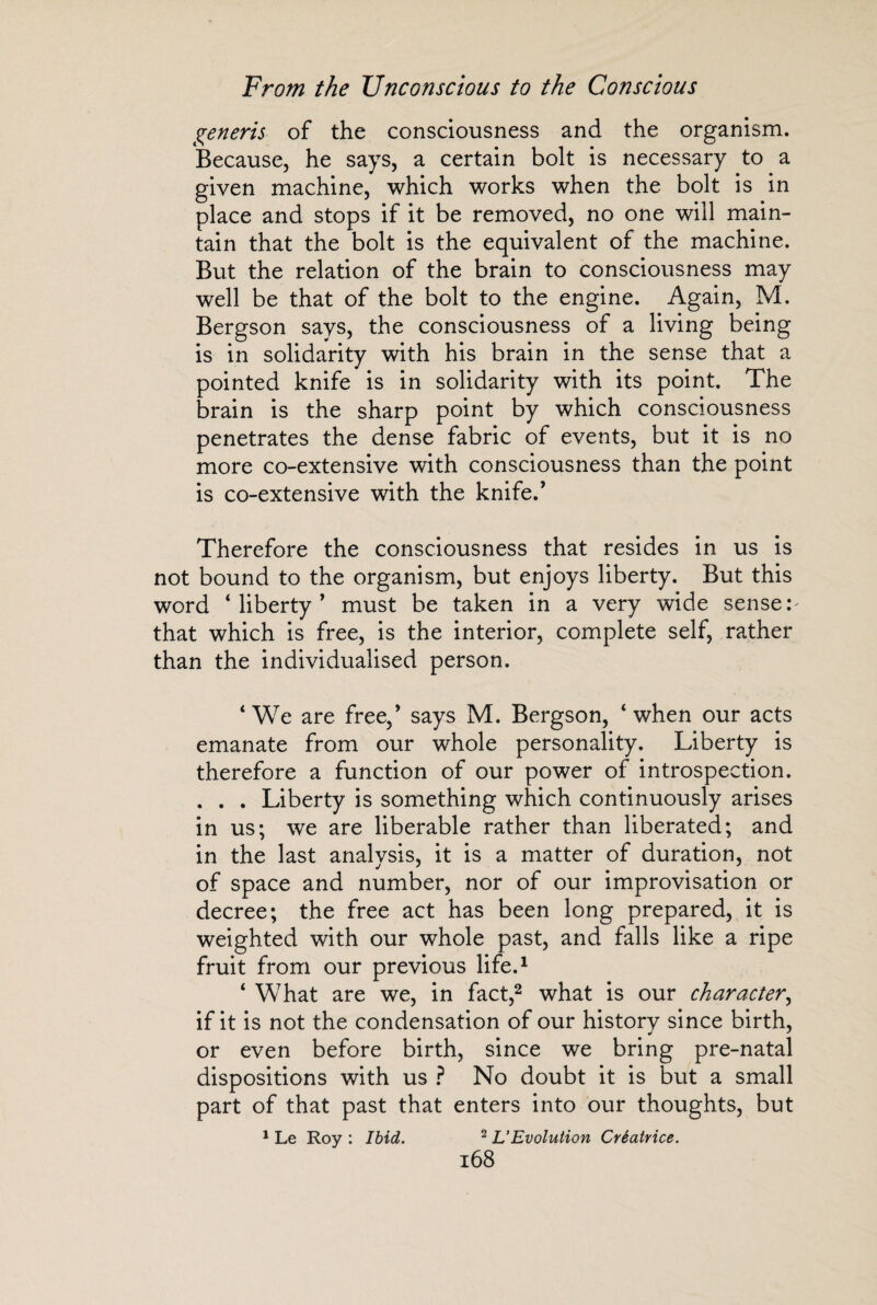 generis of the consciousness and the organism. Because, he says, a certain bolt is necessary to a given machine, which works when the bolt is in place and stops if it be removed, no one will main¬ tain that the bolt is the equivalent of the machine. But the relation of the brain to consciousness may well be that of the bolt to the engine. Again, M. Bergson says, the consciousness of a living being is in solidarity with his brain in the sense that a pointed knife is in solidarity with its point. The brain is the sharp point by which consciousness penetrates the dense fabric of events, but it is no more co-extensive with consciousness than the point is co-extensive with the knife.’ Therefore the consciousness that resides in us is not bound to the organism, but enjoys liberty. But this word ‘liberty’ must be taken in a very wide senses that which is free, is the interior, complete self, rather than the individualised person. ‘We are free,’ says M. Bergson, ‘when our acts emanate from our whole personality. Liberty is therefore a function of our power of introspection. . . . Liberty is something which continuously arises in us; we are libérable rather than liberated; and in the last analysis, it is a matter of duration, not of space and number, nor of our improvisation or decree; the free act has been long prepared, it is weighted with our whole past, and falls like a ripe fruit from our previous life.1 ‘ What are we, in fact,2 what is our character, if it is not the condensation of our historv since birth, or even before birth, since we bring pre-natal dispositions with us ? No doubt it is but a small part of that past that enters into our thoughts, but 1 Le Roy : Ibid. 2 L’Evolution Créatrice.