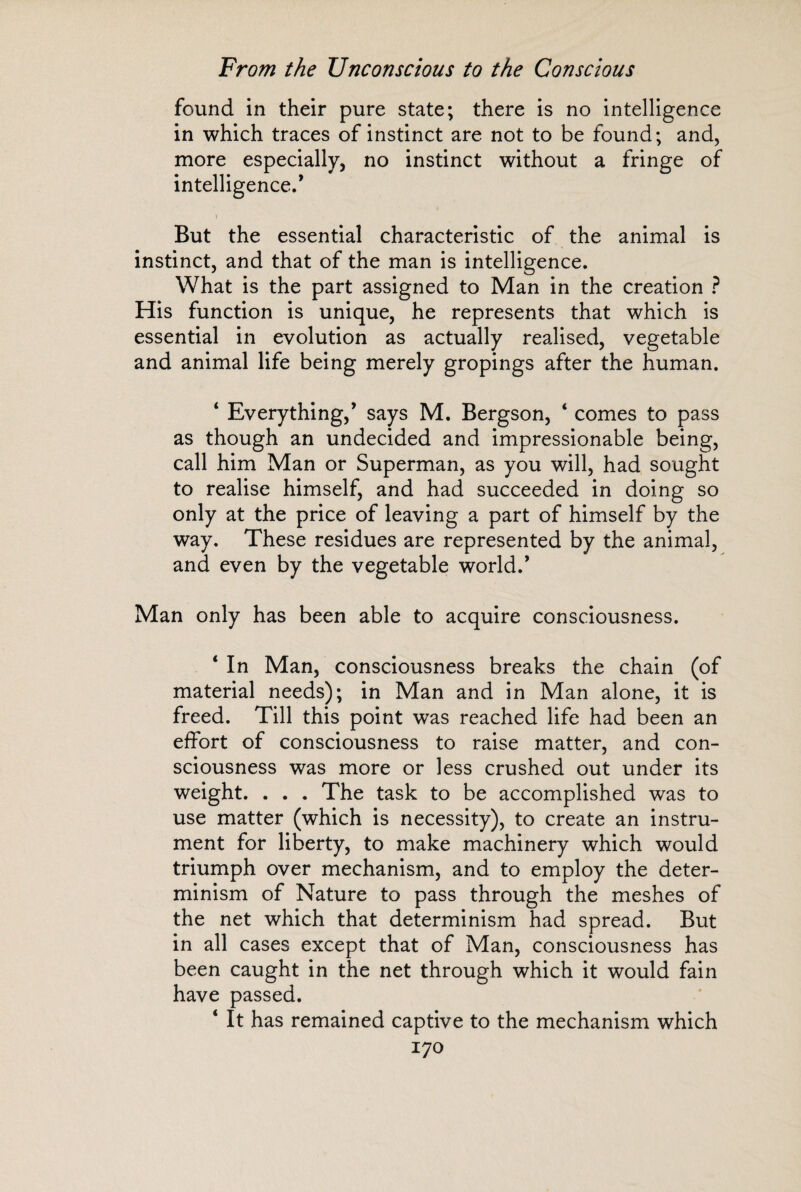 found in their pure state; there is no intelligence in which traces of instinct are not to be found; and, more especially, no instinct without a fringe of intelligence.’ But the essential characteristic of the animal is instinct, and that of the man is intelligence. What is the part assigned to Man in the creation ? His function is unique, he represents that which is essential in evolution as actually realised, vegetable and animal life being merely gropings after the human. ‘ Everything,’ says M. Bergson, ‘ comes to pass as though an undecided and impressionable being, call him Man or Superman, as you will, had sought to realise himself, and had succeeded in doing so only at the price of leaving a part of himself by the way. These residues are represented by the animal, and even by the vegetable world.’ Man only has been able to acquire consciousness. ‘ In Man, consciousness breaks the chain (of material needs); in Man and in Man alone, it is freed. Till this point was reached life had been an effort of consciousness to raise matter, and con¬ sciousness was more or less crushed out under its weight. . . . The task to be accomplished was to use matter (which is necessity), to create an instru¬ ment for liberty, to make machinery which would triumph over mechanism, and to employ the deter¬ minism of Nature to pass through the meshes of the net which that determinism had spread. But in all cases except that of Man, consciousness has been caught in the net through which it would fain have passed. ‘ It has remained captive to the mechanism which
