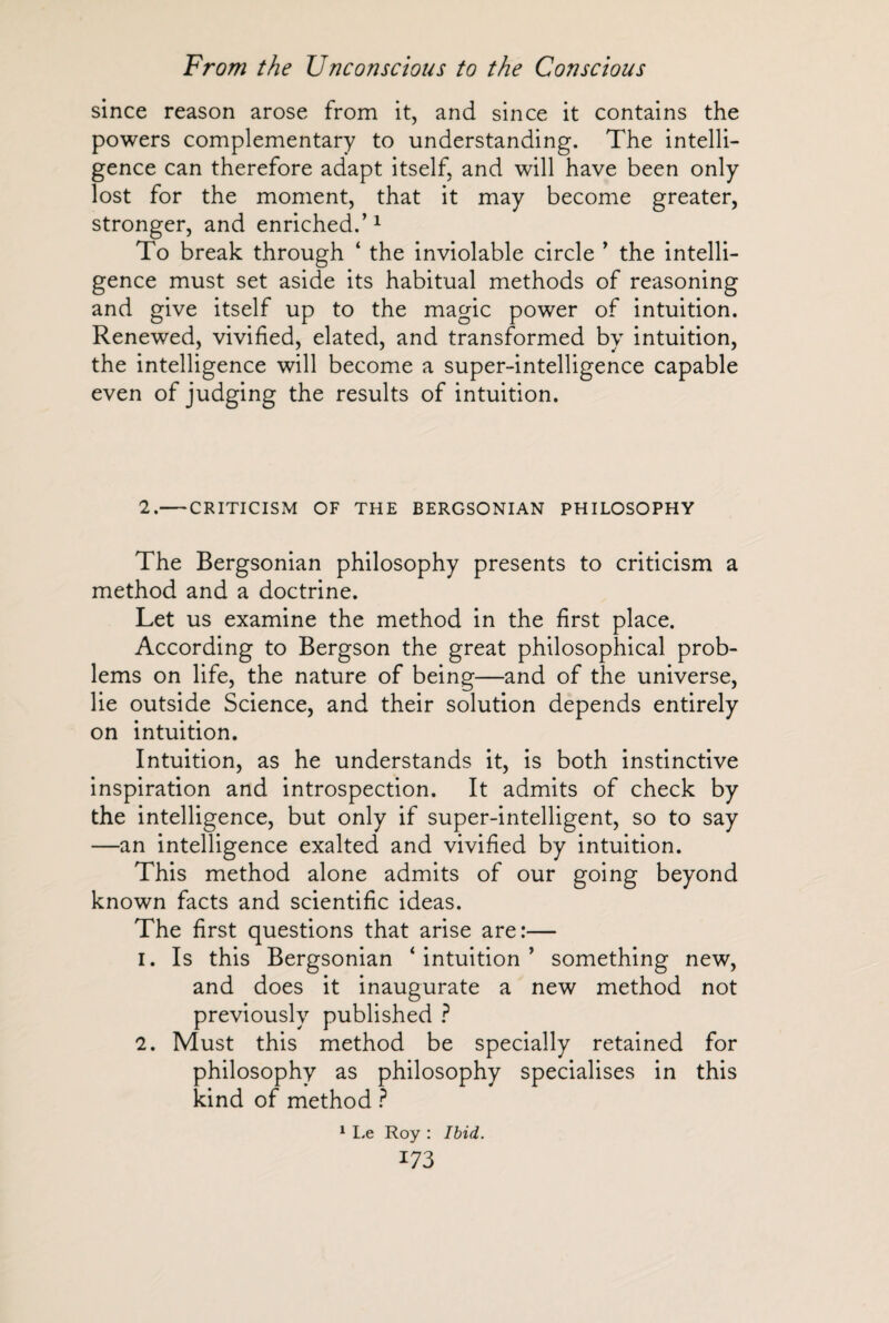 since reason arose from it, and since it contains the powers complementary to understanding. The intelli¬ gence can therefore adapt itself, and will have been only lost for the moment, that it may become greater, stronger, and enriched.’1 To break through ‘ the inviolable circle ’ the intelli¬ gence must set aside its habitual methods of reasoning and give itself up to the magic power of intuition. Renewed, vivified, elated, and transformed by intuition, the intelligence will become a super-intelligence capable even of judging the results of intuition. 2.-CRITICISM OF THE BERGSONIAN PHILOSOPHY The Bergsonian philosophy presents to criticism a method and a doctrine. Let us examine the method in the first place. According to Bergson the great philosophical prob¬ lems on life, the nature of being—and of the universe, lie outside Science, and their solution depends entirely on intuition. Intuition, as he understands it, is both instinctive inspiration and introspection. It admits of check by the intelligence, but only if super-intelligent, so to say —an intelligence exalted and vivified by intuition. This method alone admits of our going beyond known facts and scientific ideas. The first questions that arise are:— 1. Is this Bergsonian ‘intuition’ something new, and does it inaugurate a new method not previously published ? 2. Must this method be specially retained for philosophy as philosophy specialises in this kind of method ? 1 Le Roy : Ibid.