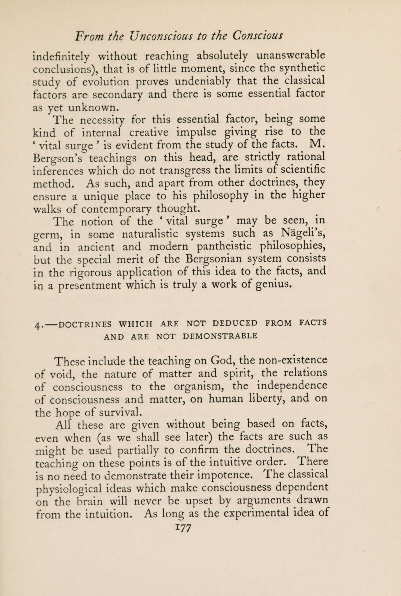 indefinitely without reaching absolutely unanswerable conclusions), that is of little moment, since the synthetic study of evolution proves undeniably that the classical factors are secondary and there is some essential factor as yet unknown. The necessity for this essential factor, being some kind of internal creative impulse giving rise to the ‘ vital surge ’ is evident from the study of the facts. M. Bergson’s teachings on this head, are strictly rational inferences which do not transgress the limits of scientific method. As such, and apart from other doctrines, they ensure a unique place to his philosophy in the higher walks of contemporary thought. The notion of the ‘vital surge’ may be seen, in germ, in some naturalistic systems such as Nâgeli’s, and in ancient and modern pantheistic philosophies, but the special merit of the Bergsonian system consists in the rigorous application of this idea to the facts, and in a presentment which is truly a work of genius. 4.-DOCTRINES WHICH ARE NOT DEDUCED FROM FACTS AND ARE NOT DEMONSTRABLE These include the teaching on God, the non-existence of void, the nature of matter and spirit, the relations of consciousness to the organism, the independence of consciousness and matter, on human liberty, and on the hope of survival. All these are given without being based on facts, even when (as we shall see later) the facts are such as might be used partially to confirm the doctrines. The teaching on these points is of the intuitive order. There is no need to demonstrate their impotence. The classical physiological ideas which make consciousness dependent on the brain will never be upset by arguments drawn from the intuition. As long as the experimental idea of