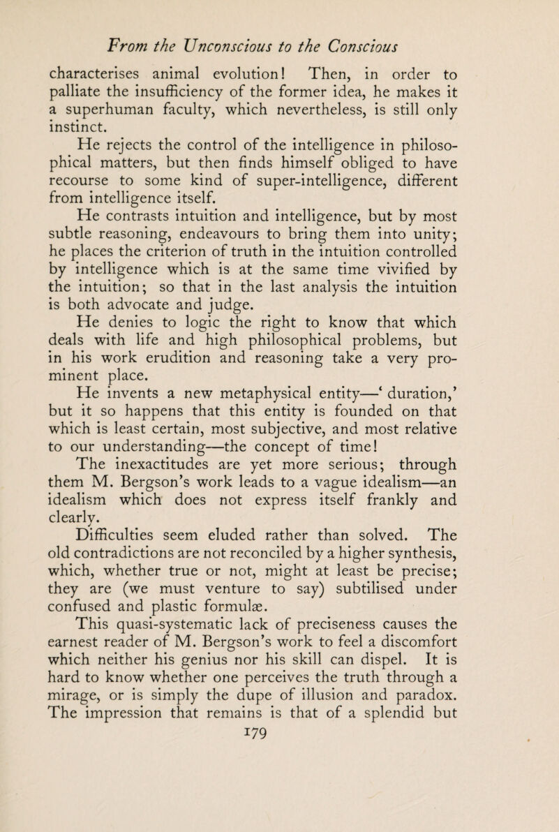 characterises animal evolution ! Then, in order to palliate the insufficiency of the former idea, he makes it a superhuman faculty, which nevertheless, is still only instinct. He rejects the control of the intelligence in philoso¬ phical matters, but then finds himself obliged to have recourse to some kind of super-intelligence, different from intelligence itself. He contrasts intuition and intelligence, but by most subtle reasoning, endeavours to bring them into unity; he places the criterion of truth in the intuition controlled by intelligence which is at the same time vivified by the intuition; so that in the last analysis the intuition is both advocate and judge. He denies to logic the right to know that which deals with life and high philosophical problems, but in his work erudition and reasoning take a very pro¬ minent place. He invents a new metaphysical entity—* duration/ but it so happens that this entity is founded on that which is least certain, most subjective, and most relative to our understanding—the concept of time! The inexactitudes are yet more serious; through them M. Bergson’s work leads to a vague idealism—an idealism which does not express itself frankly and clearlv. ✓ Difficulties seem eluded rather than solved. The old contradictions are not reconciled by a higher synthesis, which, whether true or not, might at least be precise; they are (we must venture to say) subtilised under confused and plastic formulae. This quasi-systematic lack of preciseness causes the earnest reader of M. Bergson’s work to feel a discomfort which neither his genius nor his skill can dispel. It is hard to know whether one perceives the truth through a mirage, or is simply the dupe of illusion and paradox. The impression that remains is that of a splendid but