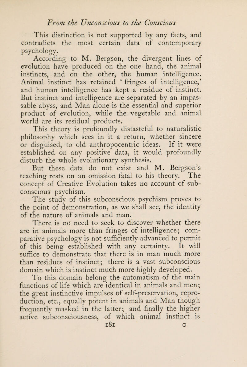 This distinction is not supported by any facts, and contradicts the most certain data of contemporary psychology. According to M. Bergson, the divergent lines of evolution have produced on the one hand, the animal instincts, and on the other, the human intelligence. Animal instinct has retained ‘ fringes of intelligence,’ and human intelligence has kept a residue of instinct. But instinct and intelligence are separated by an impas¬ sable abyss, and Man alone is the essential and superior product of evolution, while the vegetable and animal world are its residual products. This theory is profoundly distasteful to naturalistic philosophy which sees in it a return, whether sincere or disguised, to old anthropocentric ideas. If it were established on any positive data, it would profoundly disturb the whole evolutionary synthesis. But these data do not exist and M. Bergson’s teaching rests on an omission fatal to his theory. The concept of Creative Evolution takes no account of sub¬ conscious psychism. The study of this subconscious psychism proves to the point of demonstration, as we shall see, the identity of the nature of animals and man. There is no need to seek to discover whether there are in animals more than fringes of intelligence; com¬ parative psychology is not sufficiently advanced to permit of this being established with any certainty. It will suffice to demonstrate that there is in man much more than residues of instinct; there is a vast subconscious domain which is instinct much more highly developed. To this domain belong the automatism of the main functions of life which are identical in animals and men; the great instinctive impulses of self-preservation, repro¬ duction, etc., equally potent in animals and Man though frequently masked in the latter; and finally the higher active subconsciousness, of which animal instinct is