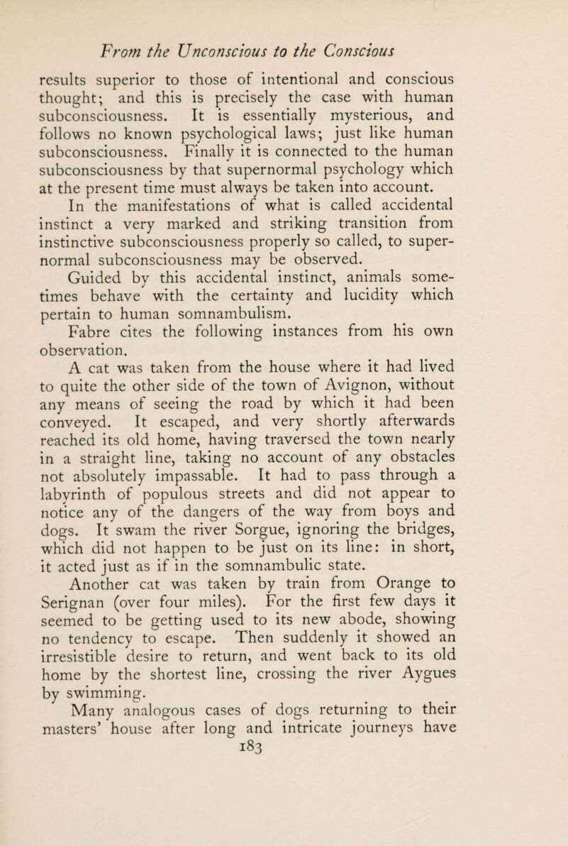 results superior to those of intentional and conscious thought; and this is precisely the case with human subconsciousness. It is essentially mysterious, and follows no known psychological laws; just like human subconsciousness. Finally it is connected to the human subconsciousness by that supernormal psychology which at the present time must always be taken into account. In the manifestations of what is called accidental instinct a very marked and striking transition from instinctive subconsciousness properly so called, to super¬ normal subconsciousness may be observed. Guided by this accidental instinct, animals some¬ times behave with the certainty and lucidity which pertain to human somnambulism. Fabre cites the following instances from his own observation. A cat was taken from the house where it had lived to quite the other side of the town of Avignon, without any means of seeing the road by which it had been conveyed. It escaped, and very shortly afterwards reached its old home, having traversed the town nearly in a straight line, taking no account of any obstacles not absolutely impassable. It had to pass through a labyrinth of populous streets and did not appear to notice any of the dangers of the way from boys and dogs. It swam the river Sorgue, ignoring the bridges, which did not happen to be just on its line: in short, it acted just as if in the somnambulic state. Another cat was taken by train from Orange to Serignan (over four miles). For the first few days it seemed to be getting used to its new abode, showing no tendency to escape. Then suddenly it showed an irresistible desire to return, and went back to its old home by the shortest line, crossing the river Aygues by swimming. Many analogous cases of dogs returning to their masters’ house after long and intricate journeys have