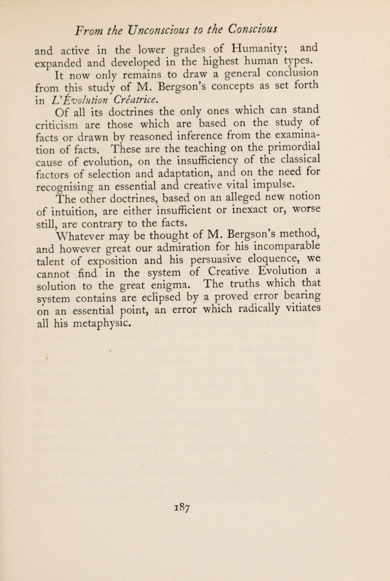 and active in the lower grades of Humanity; and expanded and developed in the highest human types. It now only remains to draw a general conclusion from this study of M. Bergson’s concepts as set forth in U Évolution Créatrice. Of all its doctrines the only ones which can stand criticism are those which are based on the study of facts or drawn by reasoned inference from the examina¬ tion of facts. These are the teaching on the primordial cause of evolution, on the insufficiency of the classical factors of selection and adaptation, and on the need for recognising an essential and creative vital impulse. The other doctrines, based on an alleged new notion of intuition, are either insufficient or inexact or, worse still, are contrary to the facts. Whatever may be thought of M. Bergson’s method, and however great our admiration for his incomparable talent of exposition and his persuasive eloquence, we cannot find in the system of Creative Evolution a solution to the great enigma. The truths which that system contains are eclipsed by a proved error bearing on an essential point, an error which radically vitiates all his metaphysic.