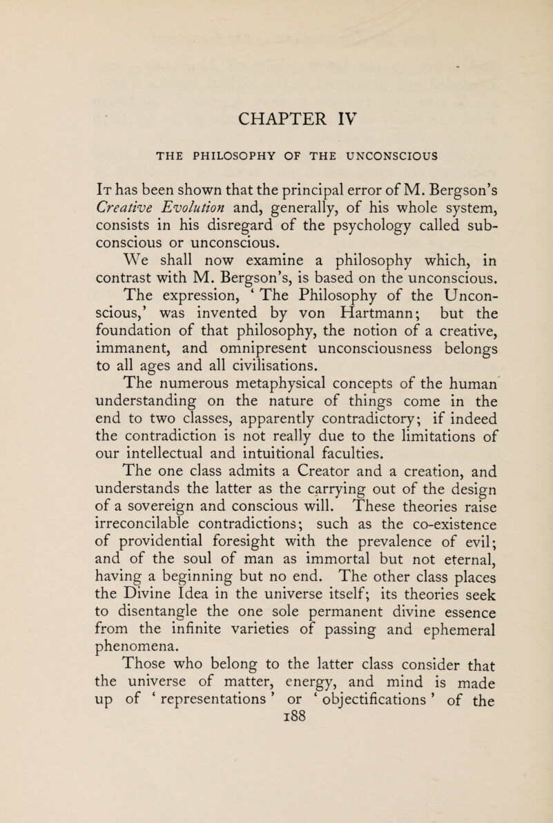 CHAPTER IV THE PHILOSOPHY OF THE UNCONSCIOUS It has been shown that the principal error of M. Bergson’s Creative Evolution and, generally, of his whole system, consists in his disregard of the psychology called sub¬ conscious or unconscious. We shall now examine a philosophy which, in contrast with M. Bergson’s, is based on the unconscious. The expression, ‘ The Philosophy of the Uncon¬ scious,’ was invented by von Hartmann; but the foundation of that philosophy, the notion of a creative, immanent, and omnipresent unconsciousness belongs to all ages and all civilisations. The numerous metaphysical concepts of the human understanding on the nature of things come in the end to two classes, apparently contradictory; if indeed the contradiction is not really due to the limitations of our intellectual and intuitional faculties. The one class admits a Creator and a creation, and understands the latter as the carrying out of the design of a sovereign and conscious will. These theories raise irreconcilable contradictions; such as the co-existence of providential foresight with the prevalence of evil; and of the soul of man as immortal but not eternal, having a beginning but no end. The other class places the Divine Idea in the universe itself; its theories seek to disentangle the one sole permanent divine essence from the infinite varieties of passing and ephemeral phenomena. Those who belong to the latter class consider that the universe of matter, energy, and mind is made up of ‘ representations ’ or ‘ objectifications ’ of the