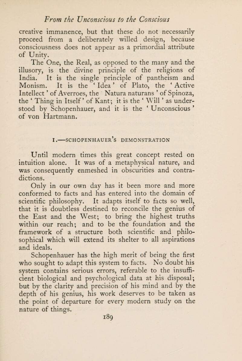 creative immanence, but that these do not necessarily proceed from a deliberately willed design, because consciousness does not appear as a primordial attribute of Unity. The One, the Real, as opposed to the many and the illusory, is the divine principle of the religions of India. It is the single principle of pantheism and Monism. It is the ‘ Idea ’ of Plato, the 4 Active Intellect ’ of Averroes, the Natura naturans ’ of Spinoza, the ‘ Thing in Itself’ of Kant; it is the ‘ Will ’ as under¬ stood by Schopenhauer, and it is the ‘ Unconscious ’ of von Hartmann. i.—Schopenhauer’s demonstration Until modern times this great concept rested on intuition alone. It was of a metaphysical nature, and was consequently enmeshed in obscurities and contra¬ dictions. Only in our own day has it been more and more conformed to facts and has entered into the domain of scientific philosophy. It adapts itself to facts so well, that it is doubtless destined to reconcile the genius of the East and the West; to bring the highest truths within our reach; and to be the foundation and the framework of a structure both scientific and philo¬ sophical which will extend its shelter to all aspirations and ideals. Schopenhauer has the high merit of being the first who sought to adapt this system to facts. No doubt his system contains serious errors, referable to the insuffi¬ cient biological and psychological data at his disposal; but by the clarity and precision of his mind and by the depth of his genius, his work deserves to be taken as the point of departure for every modern study on the nature of things.