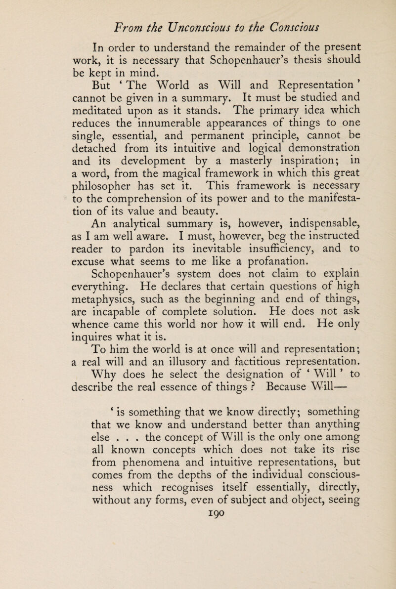 In order to understand the remainder of the present work, it is necessary that Schopenhauer’s thesis should be kept in mind. But ‘ The World as Will and Representation ’ cannot be given in a summary. It must be studied and meditated upon as it stands. The primary idea which reduces the innumerable appearances of things to one single, essential, and permanent principle, cannot be detached from its intuitive and logical demonstration and its development by a masterly inspiration; in a word, from the magical framework in which this great philosopher has set it. This framework is necessary to the comprehension of its power and to the manifesta¬ tion of its value and beauty. An analytical summary is, however, indispensable, as I am well aware. I must, however, beg the instructed reader to pardon its inevitable insufficiency, and to excuse what seems to me like a profanation. Schopenhauer’s system does not claim to explaiii everything. He declares that certain questions of high metaphysics, such as the beginning and end of things, are incapable of complete solution. He does not ask whence came this world nor how it will end. He only inquires what it is. To him the world is at once will and representation; a real will and an illusory and factitious representation. Why does he select the designation of ‘ Will ’ to describe the real essence of things ? Because Will— 4 is something that we know directly; something that we know and understand better than anything else . . . the concept of Will is the only one among all known concepts which does not take its rise from phenomena and intuitive representations, but comes from the depths of the individual conscious¬ ness which recognises itself essentially, directly, without any forms, even of subject and object, seeing