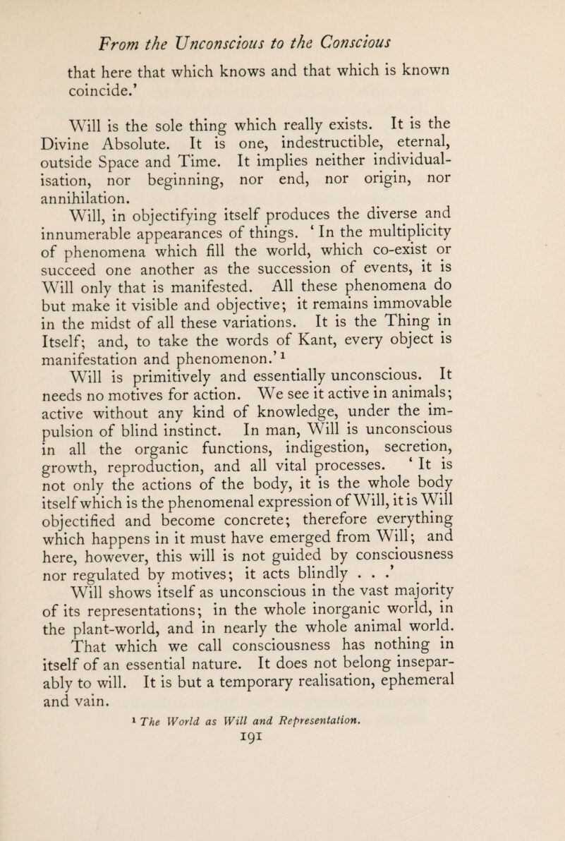 that here that which knows and that which is known coincided Will is the sole thing which really exists. It is the Divine Absolute. It is one, indestructible, eternal, outside Space and Time. It implies neither individual¬ isation, nor beginning, nor end, nor origin, nor annihilation. Will, in objectifying itself produces the diverse and innumerable appearances of things. ‘ In the multiplicity of phenomena which fill the world, which co-exist or succeed one another as the succession of events, it is Will only that is manifested. All these phenomena do but make it visible and objective; it remains immovable in the midst of all these variations. It is the Thing in Itself; and, to take the words of Kant, every object is manifestation and phenomenon/1 Will is primitively and essentially unconscious. It needs no motives for action. We see it active in animals; active without any kind of knowledge, under the im¬ pulsion of blind instinct. In man, Will is unconscious in all the organic functions, indigestion, secretion, growth, reproduction, and all vital processes. ‘ It is not only the actions of the body, it is the whole body itself which is the phenomenal expression of Will, it is Will objectified and become concrete; therefore everything which happens in it must have emerged from Will; and here, however, this will is not guided by consciousness nor regulated by motives; it acts blindly . . / Will shows itself as unconscious in the vast majority of its representations; in the whole inorganic world, in the plant-world, and in nearly the whole animal world. That which we call consciousness has nothing in itself of an essential nature. It does not belong insepar¬ ably to will. It is but a temporary realisation, ephemeral and vain. 1 The World as Will and Representation. IQI