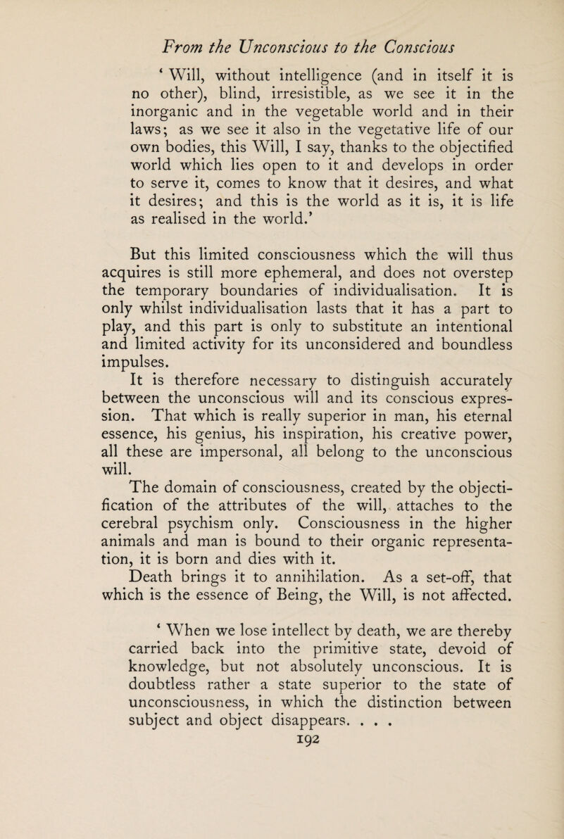 ‘ Will, without intelligence (and in itself it is no other), blind, irresistible, as we see it in the inorganic and in the vegetable world and in their laws; as we see it also in the vegetative life of our own bodies, this Will, I say, thanks to the objectified world which lies open to it and develops in order to serve it, comes to know that it desires, and what it desires; and this is the world as it is, it is life as realised in the world.' But this limited consciousness which the will thus acquires is still more ephemeral, and does not overstep the temporary boundaries of individualisation. It is only whilst individualisation lasts that it has a part to play, and this part is only to substitute an intentional and limited activity for its unconsidered and boundless impulses. It is therefore necessary to distinguish accurately between the unconscious will and its conscious expres¬ sion. That which is really superior in man, his eternal essence, his genius, his inspiration, his creative power, all these are impersonal, all belong to the unconscious will. The domain of consciousness, created by the objecti¬ fication of the attributes of the will, attaches to the cerebral psychism only. Consciousness in the higher animals and man is bound to their organic representa¬ tion, it is born and dies with it. Death brings it to annihilation. As a set-off, that which is the essence of Being, the Will, is not affected. * When we lose intellect by death, we are thereby carried back into the primitive state, devoid of knowledge, but not absolutely unconscious. It is doubtless rather a state superior to the state of unconsciousness, in which the distinction between subject and object disappears. . . .