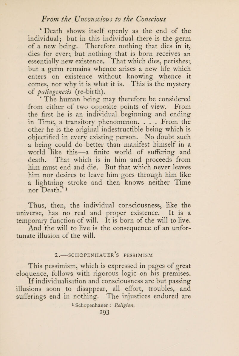 ‘ Death shows itself openly as the end of the individual; but in this individual there is the germ of a new being. Therefore nothing that dies in it, dies for ever; but nothing that is born receives an essentially new existence. That which dies, perishes; but a germ remains whence arises a new life which enters on existence without knowing whence it comes, nor why it is what it is. This is the mystery of palingenesis (re-birth). * The human being may therefore be considered from either of two opposite points of view. From the first he is an individual beginning and ending in Time, a transitory phenomenon. . . . From the other he is the original indestructible being which is objectified in every existing person. No doubt such a being could do better than manifest himself in a world like this—a finite world of suffering and death. That which is in him and proceeds from him must end and die. But that which never leaves him nor desires to leave him goes through him like a lightning stroke and then knows neither Time nor Death.’1 Thus, then, the individual consciousness, like the universe, has no real and proper existence. It is a temporary function of will. It is born of the will to live. And the will to live is the consequence of an unfor¬ tunate illusion of the will. 2.—Schopenhauer’s pessimism This pessimism, which is expressed in pages of great eloquence, follows with rigorous logic on his premises. If individualisation and consciousness are but passing illusions soon to disappear, all effort, troubles, and sufferings end in nothing. The injustices endured are 1 Schopenhauer : Religion.