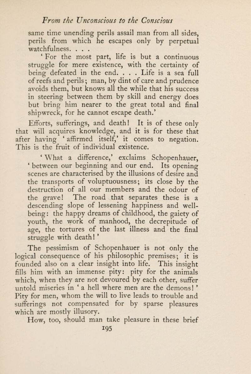 same time unending perils assail man from all sides, perils from which he escapes only by perpetual watchfulness. . . . ‘ For the most part, life is but a continuous struggle for mere existence, with the certainty of being defeated in the end. . . . Life is a sea full of reefs and perils ; man, by dint of care and prudence avoids them, but knows all the while that his success in steering between them by skill and energy does but bring him nearer to the great total and final shipwreck, for he cannot escape death.’ Efforts, sufferings, and death! It is of these only that will acquires knowledge, and it is for these that after having ‘ affirmed itself,’ it comes to negation. This is the fruit of individual existence. * What a difference,’ exclaims Schopenhauer, * between our beginning and our end. Its opening scenes are characterised by the illusions of desire and the transports of voluptuousness; its close by the destruction of all our members and the odour of the grave! The road _that separates these is a descending slope of lessening happiness and well¬ being: the happy dreams of childhood, the gaiety of youth, the work of manhood, the decrepitude of age, the tortures of the last illness and the final struggle with death! ’ The pessimism of Schopenhauer is not only the logical consequence of his philosophic premises; it is founded also on a clear insight into life. This insight fills him with an immense pity: pity for the animals which, when they are not devoured by each other, suffer untold miseries in ‘ a hell where men are the demons! ’ Pity for men, whom the will to live leads to trouble and sufferings not compensated for by sparse pleasures which are mostly illusory. How, too, should man take pleasure in these brief