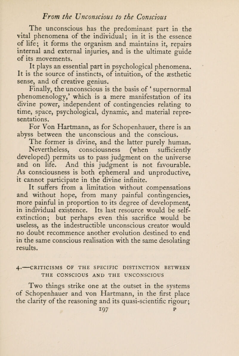 The unconscious has the predominant part in the vital phenomena of the individual; in it is the essence of life; it forms the organism and maintains it, repairs internal and external injuries, and is the ultimate guide of its movements. It plays an essential part in psychological phenomena. It is the source of instincts, of intuition, of the aesthetic sense, and of creative genius. Finally, the unconscious is the basis of ‘ supernormal phenomenology,’ which is a mere manifestation of its divine power, independent of contingencies relating to time, space, psychological, dynamic, and material repre¬ sentations. For Von Hartmann, as for Schopenhauer, there is an abyss between the unconscious and the conscious. The former is divine, and the latter purely human. Nevertheless, consciousness (when sufficiently developed) permits us to pass judgment on the universe and on life. And this judgment is not favourable. As consciousness is both ephemeral and unproductive, it cannot participate in the divine infinite. It suffers from a limitation without compensations and without hope, from many painful contingencies, more painful in proportion to its degree of development, in individual existence. Its last resource would be self¬ extinction; but perhaps even this sacrifice would be useless, as the indestructible unconscious creator would no doubt recommence another evolution destined to end in the same conscious realisation with the same desolating results. 4.-CRITICISMS OF THE SPECIFIC DISTINCTION BETWEEN THE CONSCIOUS AND THE UNCONSCIOUS Two things strike one at the outset in the systems of Schopenhauer and von Hartmann, in the first place the clarity of the reasoning and its quasi-scientific rigour;