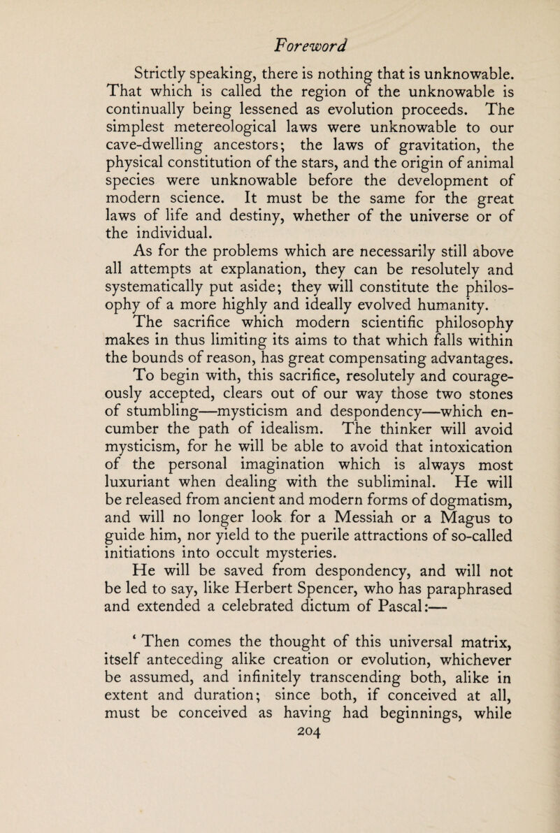 Strictly speaking, there is nothing that is unknowable. That which is called the region of the unknowable is continually being lessened as evolution proceeds. The simplest metereological laws were unknowable to our cave-dwelling ancestors; the laws of gravitation, the physical constitution of the stars, and the origin of animal species were unknowable before the development of modern science. It must be the same for the great laws of life and destiny, whether of the universe or of the individual. As for the problems which are necessarily still above all attempts at explanation, they can be resolutely and systematically put aside; they will constitute the philos¬ ophy of a more highly and ideally evolved humanity. The sacrifice which modern scientific philosophy makes in thus limiting its aims to that which falls within the bounds of reason, has great compensating advantages. To begin with, this sacrifice, resolutely and courage¬ ously accepted, clears out of our way those two stones of stumbling—mysticism and despondency—which en¬ cumber the path of idealism. The thinker will avoid mysticism, for he will be able to avoid that intoxication of the personal imagination which is always most luxuriant when dealing with the subliminal. He will be released from ancient and modern forms of dogmatism, and will no longer look for a Messiah or a Magus to guide him, nor yield to the puerile attractions of so-called initiations into occult mysteries. He will be saved from despondency, and will not be led to say, like Herbert Spencer, who has paraphrased and extended a celebrated dictum of Pascal ‘ Then comes the thought of this universal matrix, itself anteceding alike creation or evolution, whichever be assumed, and infinitely transcending both, alike in extent and duration; since both, if conceived at all, must be conceived as having had beginnings, while