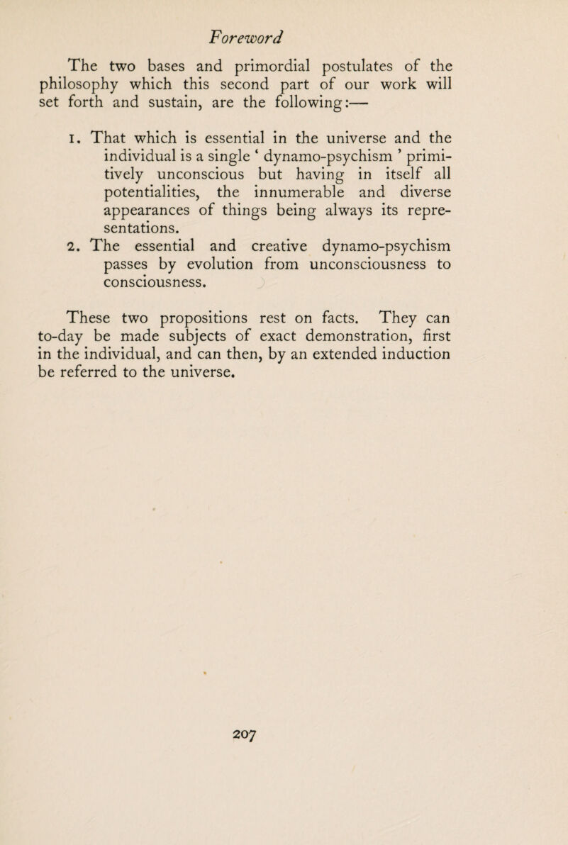 The two bases and primordial postulates of the philosophy which this second part of our work will set forth and sustain, are the following:— 1. That which is essential in the universe and the individual is a single ‘ dynamo-psychism ’ primi¬ tively unconscious but having in itself all potentialities, the innumerable and diverse appearances of things being always its repre¬ sentations. 2. The essential and creative dynamo-psychism passes by evolution from unconsciousness to consciousness. These two propositions rest on facts. They can to-day be made subjects of exact demonstration, first in the individual, and can then, by an extended induction be referred to the universe. 20 7