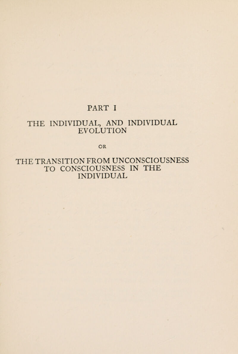 PART I THE INDIVIDUAL, AND INDIVIDUAL EVOLUTION OR THE TRANSITION FROM UNCONSCIOUSNESS TO CONSCIOUSNESS IN THE INDIVIDUAL