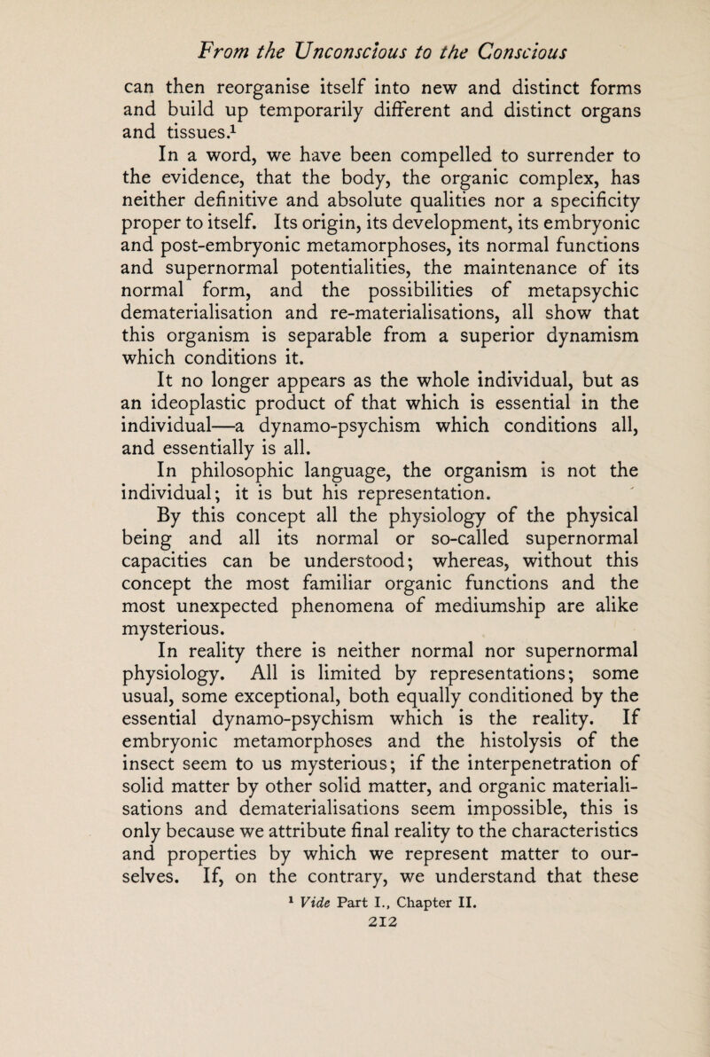 can then reorganise itself into new and distinct forms and build up temporar and tissues.1 In a word, we have been compelled to surrender to the evidence, that the body, the organic complex, has neither definitive and absolute qualities nor a specificity proper to itself. Its origin, its development, its embryonic and post-embryonic metamorphoses, its normal functions and supernormal potentialities, the maintenance of its normal form, and the possibilities of metapsychic dematerialisation and re-materialisations, all show that this organism is separable from a superior dynamism which conditions it. It no longer appears as the whole individual, but as an ideoplastic product of that which is essential in the individual—a dynamo-psychism which conditions all, and essentially is all. In philosophic language, the organism is not the individual; it is but his representation. By this concept all the physiology of the physical being and all its normal or so-called supernormal capacities can be understood; whereas, without this concept the most familiar organic functions and the most unexpected phenomena of mediumship are alike mysterious. In reality there is neither normal nor supernormal physiology. All is limited by representations; some usual, some exceptional, both equally conditioned by the essential dynamo-psychism which is the reality. If embryonic metamorphoses and the histolysis of the insect seem to us mysterious; if the interpenetration of solid matter by other solid matter, and organic materiali¬ sations and dematerialisations seem impossible, this is only because we attribute final reality to the characteristics and properties by which we represent matter to our¬ selves. If, on the contrary, we understand that these 1 Vide Part I., Chapter II. ily different and distinct organs