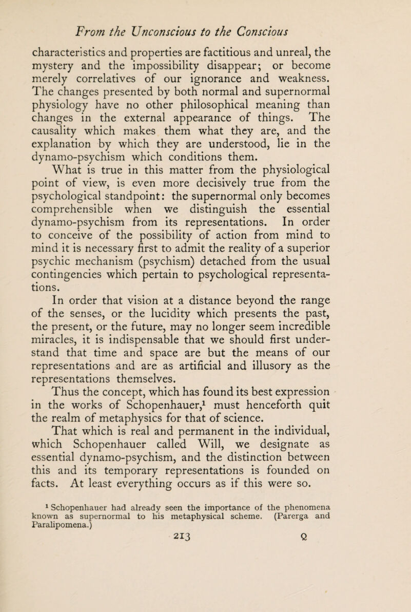 characteristics and properties are factitious and unreal, the mystery and the impossibility disappear; or become merely correlatives of our ignorance and weakness. The changes presented by both normal and supernormal physiology have no other philosophical meaning than changes in the external appearance of things. The causality which makes them what they are, and the explanation by which they are understood, lie in the dynamo-psychism which conditions them. What is true in this matter from the physiological point of view, is even more decisively true from the psychological standpoint: the supernormal only becomes comprehensible when we distinguish the essential dynamo-psychism from its representations. In order to conceive of the possibility of action from mind to mind it is necessary first to admit the reality of a superior psychic mechanism (psychism) detached from the usual contingencies which pertain to psychological representa¬ tions. In order that vision at a distance beyond the range of the senses, or the lucidity which presents the past, the present, or the future, may no longer seem incredible miracles, it is indispensable that we should first under¬ stand that time and space are but the means of our representations and are as artificial and illusory as the representations themselves. Thus the concept, which has found its best expression in the works of Schopenhauer,1 must henceforth quit the realm of metaphysics for that of science. That which is real and permanent in the individual, which Schopenhauer called Will, we designate as essential dynamo-psychism, and the distinction between this and its temporary representations is founded on facts. At least everything occurs as if this were so. 1 Schopenhauer had already seen the importance of the phenomena known as supernormal to his metaphysical scheme. (Parerga and Paralipomena.)