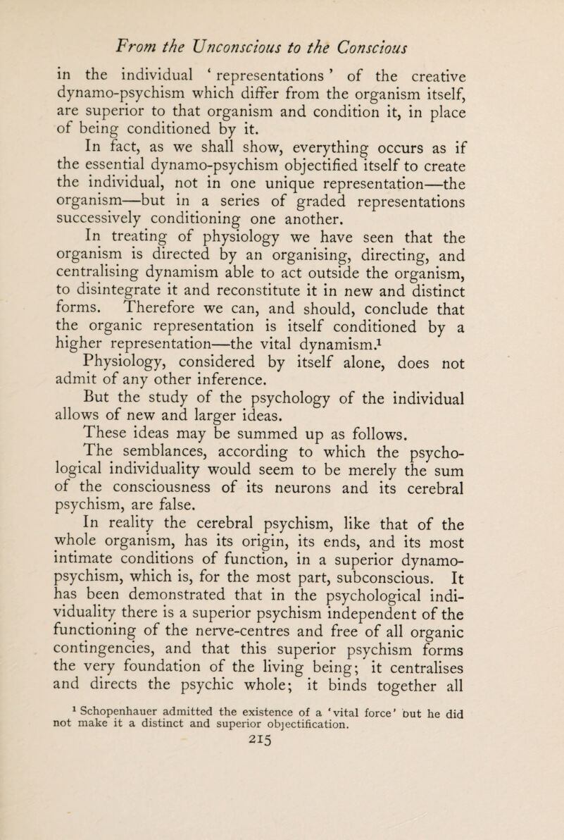 in the individual ‘ representations ’ of the creative dynamo-psychism which differ from the organism itself, are superior to that organism and condition it, in place of being conditioned by it. In fact, as we shall show, everything occurs as if the essential dynamo-psychism objectified itself to create the individual, not in one unique representation—the organism—but in a series of graded representations successively conditioning one another. In treating of physiology we have seen that the organism is directed by an organising, directing, and centralising dynamism able to act outside the organism, to disintegrate it and reconstitute it in new and distinct forms. Therefore we can, and should, conclude that the organic representation is itself conditioned by a higher representation—the vital dynamism.1 Physiology, considered by itself alone, does not admit of any other inference. But the study of the psychology of the individual allows of new and larger ideas. These ideas may be summed up as follows. The semblances, according to which the psycho¬ logical individuality would seem to be merely the sum of the consciousness of its neurons and its cerebral psychism, are false. In reality the cerebral psychism, like that of the whole organism, has its origin, its ends, and its most intimate conditions of function, in a superior dynamo- psychism, which is, for the most part, subconscious. It has been demonstrated that in the psychological indi¬ viduality there is a superior psychism independent of the functioning of the nerve-centres and free of all organic contingencies, and that this superior psychism forms the very foundation of the living being; it centralises and directs the psychic whole; it binds together all 1 Schopenhauer admitted the existence of a * vital force ’ but he did not make it a distinct and superior objectification.