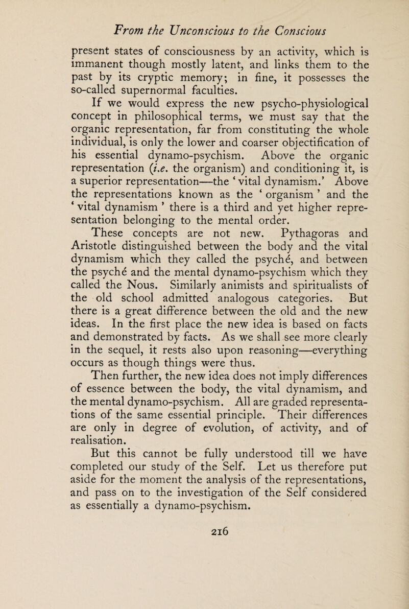 present states of consciousness by an activity, which is immanent though mostly latent, and links them to the past by its cryptic memory; in fine, it possesses the so-called supernormal faculties. If we would express the new psycho-physiological concept in philosophical terms, we must say that the organic representation, far from constituting the whole individual, is only the lower and coarser objectification of his essential dynamo-psychism. Above the organic representation (t,e, the organism) and conditioning it, is a superior representation—the 4 vital dynamism.’ Above the representations known as the ‘ organism ’ and the 4 vital dynamism ’ there is a third and yet higher repre¬ sentation belonging to the mental order. These concepts are not new. Pythagoras and Aristotle distinguished between the body and the vital dynamism which they called the psyché, and between the psyché and the mental dynamo-psychism which they called the Nous. Similarly animists and spiritualists of the old school admitted analogous categories. But there is a great difference between the old and the new ideas. In the first place the new idea is based on facts and demonstrated by facts. As we shall see more clearly in the sequel, it rests also upon reasoning—everything occurs as though things were thus. Then further, the new idea does not imply differences of essence between the body, the vital dynamism, and the mental dynamo-psychism. All are graded representa¬ tions of the same essential principle. Their differences are only in degree of evolution, of activity, and of realisation. But this cannot be fully understood till we have completed our study of the Self. Let us therefore put aside for the moment the analysis of the representations, and pass on to the investigation of the Self considered as essentially a dynamo-psychism.