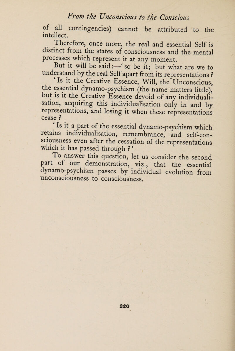 of all contingencies) cannot be attributed to the intellect. Therefore, once more, the real and essential Self is distinct from. the states of consciousness and the mental processes which represent it at any moment. But it will be said:—‘so be it; but what are we to understand by the real Self apart from its representations ? Is it the Creative Essence, Will, the Unconscious, the essential dynamo-psychism (the name matters little), but is it the Creative Essence devoid of any individuali¬ sation, acquiring this individualisation only in and by representations, and losing it when these representations cease ? Is it a part of the essential dynamo-psychism which retains individualisation, remembrance, and self-con¬ sciousness even after the cessation of the representations which it has passed through ?’ To answer this question, let us consider the second part of our demonstration, viz., that the essential dynamo-psychism passes by individual evolution from unconsciousness to consciousness.