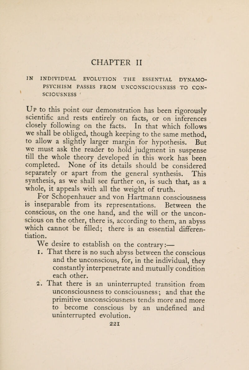 CHAPTER II IN INDIVIDUAL EVOLUTION THE ESSENTIAL DYNAMO- PSYCHISM PASSES FROM UNCONSCIOUSNESS TO CON¬ SCIOUSNESS f Up to this point our demonstration has been rigorously scientific and rests entirely on facts, or on inferences closely following on the facts. In that which follows we shall be obliged, though keeping to the same method, to allow a slightly larger margin for hypothesis. But we must ask the reader to hold judgment in suspense till the whole theory developed in this work has been completed. None of its details should be considered separately or apart from the general synthesis. This synthesis, as we shall see further on, is such that, as a whole, it appeals with all the weight of truth. For Schopenhauer and von Hartmann consciousness is inseparable from its representations. Between the conscious, on the one hand, and the will or the uncon¬ scious on the other, there is, according to them, an abyss which cannot be filled; there is an essential differen¬ tiation. We desire to establish on the contrary:— 1. That there is no such abyss between the conscious and the unconscious, for, in the individual, they constantly interpenetrate and mutually condition each other. 2. That there is an uninterrupted transition from unconsciousness to consciousness; and that the primitive unconsciousness tends more and more to become conscious by an undefined and uninterrupted evolution.