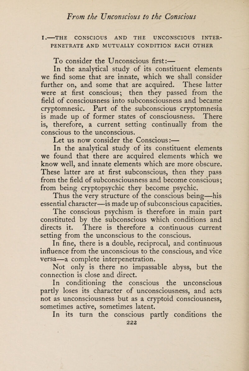 I.-THE CONSCIOUS AND THE UNCONSCIOUS INTER¬ PENETRATE AND MUTUALLY CONDITION EACH OTHER To consider the Unconscious first:— In the analytical study of its constituent elements we find some that are innate, which we shall consider further on, and some that are acquired. These latter were at first conscious; then they passed from the field of consciousness into subconsciousness and became cryptomnesic. Part of the subconscious cryptomnesia is made up of former states of consciousness. There is, therefore, a current setting continually from the conscious to the unconscious. Let us now consider the Conscious:— In the analytical study of its constituent elements we found that there are acquired elements which we know well, and innate elements which are more obscure. These latter are at first subconscious, then they pass from the field of subconsciousness and become conscious; from being cryptopsychic they become psychic. Thus the very structure of the conscious being—his essential character—is made up of subconscious capacities. The conscious psychism is therefore in main part constituted by the subconscious which conditions and directs it. There is therefore a continuous current setting from the unconscious to the conscious. In fine, there is a double, reciprocal, and continuous influence from the unconscious to the conscious, and vice versa—a complete interpenetration. Not only is there no impassable abyss, but the connection is close and direct. In conditioning the conscious the unconscious partly loses its character of unconsciousness, and acts not as unconsciousness but as a cryptoid consciousness, sometimes active, sometimes latent. In its turn the conscious partly conditions the