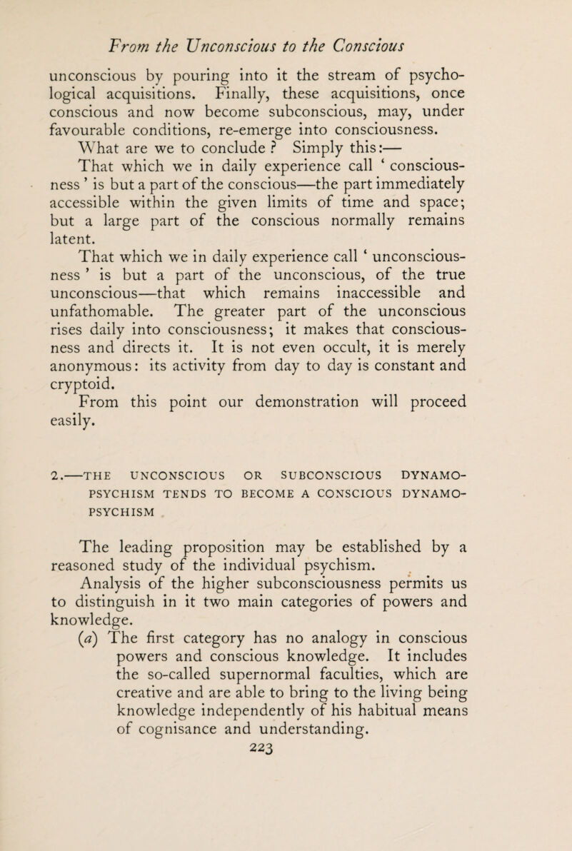 unconscious by pouring into it the stream of psycho¬ logical acquisitions. Finally, these acquisitions, once conscious and now become subconscious, may, under favourable conditions, re-emerge into consciousness. What are we to conclude ? Simply this :— That which we in daily experience call ‘ conscious¬ ness ’ is but a part of the conscious—the part immediately accessible within the given limits of time and space; but a large part of the conscious normally remains latent. That which we in daily experience call ‘ unconscious¬ ness ’ is but a part of the unconscious, of the true unconscious—that which remains inaccessible and unfathomable. The greater part of the unconscious rises daily into consciousness; it makes that conscious¬ ness and directs it. It is not even occult, it is merely anonymous : its activity from day to day is constant and cryptoid. From this point our demonstration will proceed easily. 2.-THE UNCONSCIOUS OR SUBCONSCIOUS DYNAMO- PSYCHISM TENDS TO BECOME A CONSCIOUS DYNAMO- PSYCHISM The leading proposition may be established by a reasoned study of the individual psychism. Analysis of the higher subconsciousness permits us to distinguish in it two main categories of powers and knowledge. (a) The first category has no analogy in conscious powers and conscious knowledge. It includes the so-called supernormal faculties, which are creative and are able to bring to the living being knowledge independently of his habitual means of cognisance and understanding.