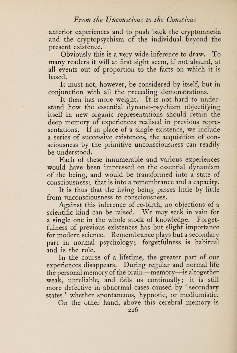 anterior experiences and to push back the cryptomnesia and the cryptopsychism of the individual beyond the present existence. Obviously this is a very wide inference to draw. To many readers it will at first sight seem, if not absurd, at all events out of proportion to the facts on which it is based. It must not, however, be considered by itself, but in conjunction with all the preceding demonstrations. It then has more weight. It is not hard to under¬ stand how the essential dynamo-psychism objectifying itself in new organic representations should retain the deep memory of experiences realised in previous repre¬ sentations. If in place of a single existence, we include a series of successive existences, the acquisition of con¬ sciousness by the primitive unconsciousness can readily be understood. Each of these innumerable and various experiences would have been impressed on the essential dynamism of the being, and would be transformed into a state of consciousness; that is into a remembrance and a capacity. It is thus that the living being passes little by little from unconsciousness to consciousness. Against this inference of re-birth, no objections of a scientific kind can be raised. We may seek in vain for a single one in the wrhole stock of knowledge. Forget¬ fulness of previous existences has but slight importance for modern science. Remembrance plays but a secondary part in normal psychology; forgetfulness is habitual and is the rule. In the course of a lifetime, the greater part of our experiences disappears. During regular and normal life the personal memory of the brain—memory—is altogether weak, unreliable, and fails us continually; it is still more defective in abnormal cases caused by 1 secondary states ’ whether spontaneous, hypnotic, or mediumistic. On the other hand, above this cerebral memory is