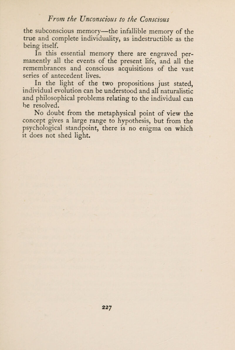 the subconscious memory—the infallible memory of the true and complete individuality, as indestructible as the being itself. In this essential memory there are engraved per¬ manently all the events of the present life, and all the remembrances and conscious acquisitions of the vast series of antecedent lives. In the light of the two propositions just stated, individual evolution can be understood and all naturalistic and philosophical problems relating to the individual can be resolved. No doubt from the metaphysical point of view the concept gives a large range to hypothesis, but from the psychological standpoint, there is no enigma on which it does not shed light.