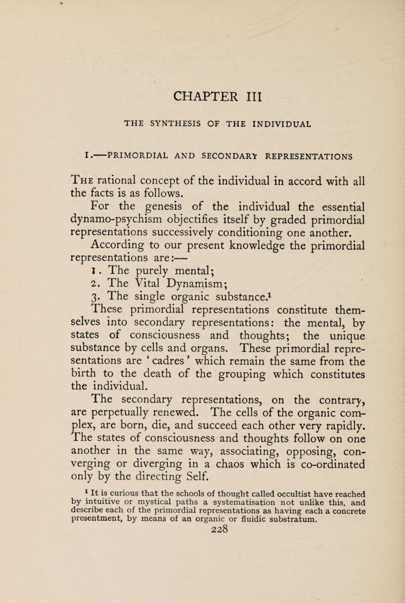 CHAPTER III THE SYNTHESIS OF THE INDIVIDUAL I.-PRIMORDIAL AND SECONDARY REPRESENTATIONS The rational concept of the individual in accord with all the facts is as follows. For the genesis of the individual the essential dynamo-psychism objectifies itself by graded primordial representations successively conditioning one another. According to our present knowledge the primordial representations are:— I . The purely mental; 2. The Vital Dynamism; 3. The single organic substance.1 These primordial representations constitute them¬ selves into secondary representations: the mental, by states of consciousness and thoughts; the unique substance by cells and organs. These primordial repre¬ sentations are ‘ cadres ’ which remain the same from the birth to the death of the grouping which constitutes the individual. The secondary representations, on the contrary, are perpetually renewed. The cells of the organic com¬ plex, are born, die, and succeed each other very rapidly. The states of consciousness and thoughts follow on one another in the same way, associating, opposing, con¬ verging or diverging in a chaos which is co-ordinated only by the directing Self. 1 It is curious that the schools of thought called occultist have reached by intuitive or mystical paths a systematisation not unlike this, and describe each of the primordial representations as having each a concrete presentment, by means of an organic or fluidic substratum.